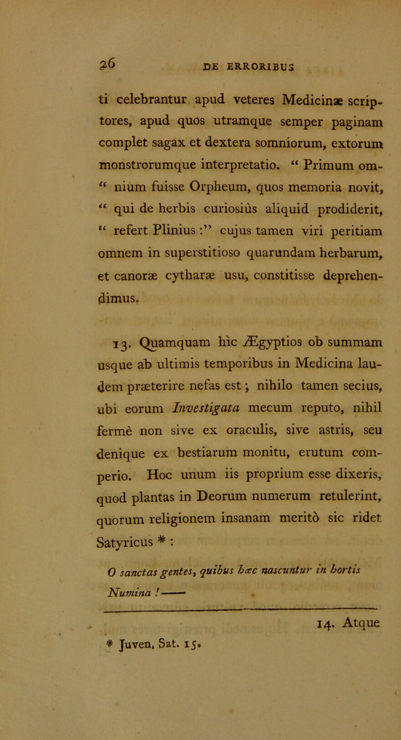 ?6 ti celebrantur apud veteres Medicinae scrip- tores, apud quos utramque semper paginam complet sagax et dextera somniorum, extorum monstrorumque interpretatio. “ Primum om- “ nium fuisse Orpheum, quos memoria novit, “ qui de herbis curiosius aliquid prodiderit, “ refert Plinius cujus tamen viri peritiam omnem in superstitioso quarundam herbarum, et canorae cytharae usu, constitisse deprehen- dimus. 13. Quamquam hic iEgyptios ob summam usque ab ultimis temporibus in Medicina lau- dem praeterire nefas est; nihilo tamen secius, ubi eorum Investigata mecum reputo, nihil ferme non sive ex oraculis, sive astris, seu denique ex bestiarum monitu, erutum com- perio. Hoc unum iis proprium esse dixeris, quod plantas in Deorum numerum retulerint, quorum religionem insanam merito sic ridet Satyricus * * : O sanctas gentes, quibus hcec nascuntur in hortis Numina ! * Juven. Sat. 15.