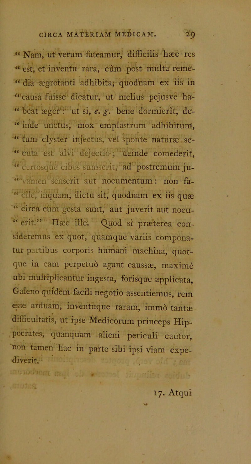 u Nam, ut verum fateamur, difficilis haec res “ est, et inventu rara, cum post multa reme- “ dia aegrotanti adhibita; quodnam ex iis in “‘causa fuisse' dicatur, ut melius pejusve ha- “ beat aeger v ut si, e. g. bene dormierit, de- “ inde ulictus, mox emplastrum adhibitum, “ tum clyster injectus, vel Sponte naturae se- “ euta est alvi dejectio ; deinde comederit, “ certdsqUe' cibos surnserit, ad postremumju- “ - ai-, en'senserit aut nocumentum: non fa- “ ciie,' inquam, dictu sit, quodnam ex iis quae “ circa eum gesta sunt, aut juverit aut nocn- “ erit:” Haec ille: Quod si praeterea con- sideremus ex quot, quamque variis compona- tur partibus corporis humani machina, quot- que in eam perpetuo agant caussae, maxime ubi multiplicantur ingesta, forisque applicata, Galeno quidem facili negotio assentiemus, rem esse arduam, inventuque raram, immo tantae difficultatis, ut ipse Medicorum princeps Hip- pocrates, quanquam alieni periculi cautor, non tamen hac in parte sibi ipsi viam expe- diverit.