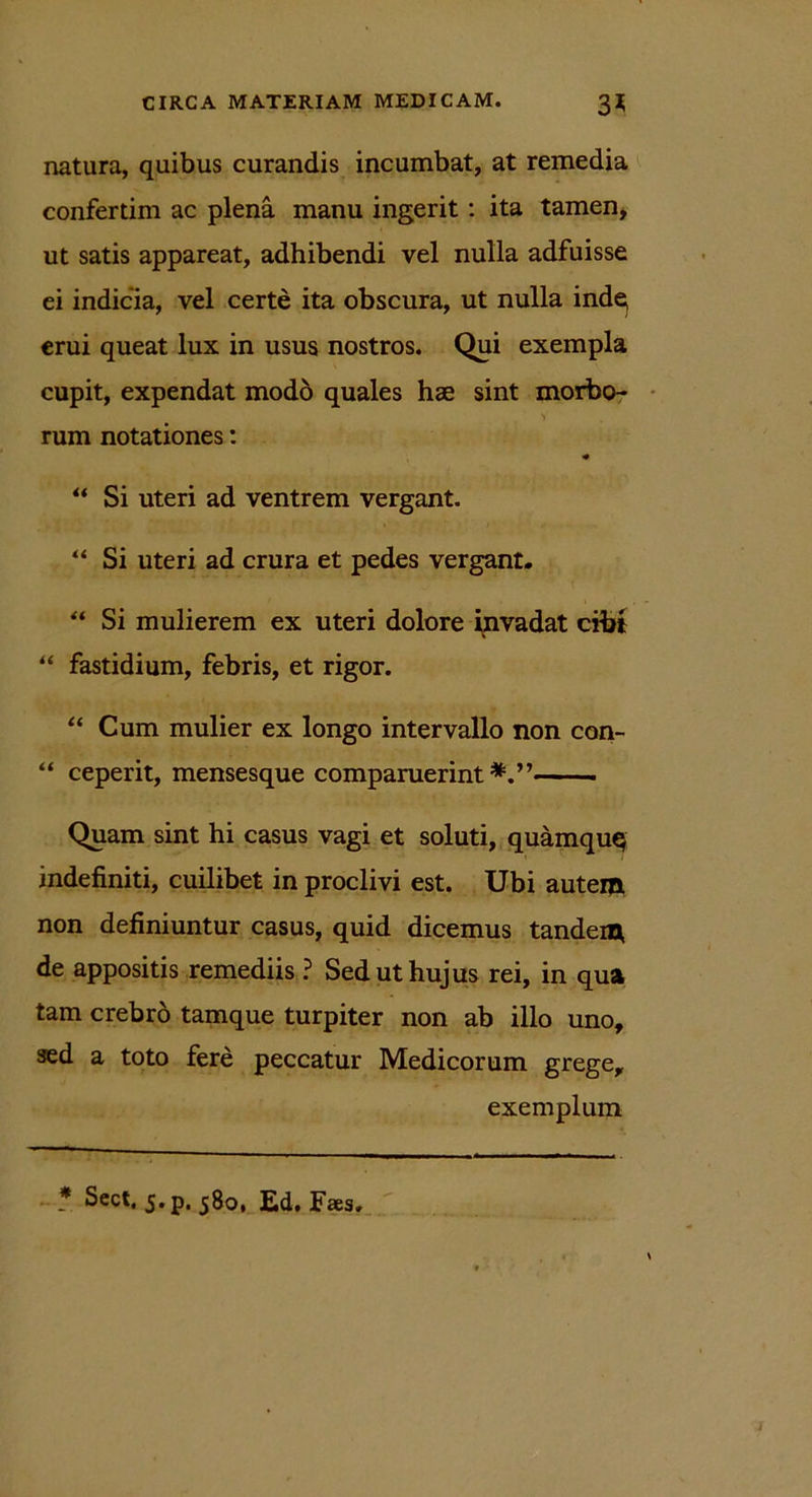 natura, quibus curandis incumbat, at remedia confertim ac plena manu ingerit: ita tamen, ut satis appareat, adhibendi vel nulla adfuisse ei indicia, vel certe ita obscura, ut nulla inde^ erui queat lux in usus nostros. Qui exempla cupit, expendat modo quales hae sint morbo- V rum notationes: ** Si uteri ad ventrem vergant. “ Si uteri ad crura et pedes vergant. “ Si mulierem ex uteri dolore invadat cibi “ fastidium, febris, et rigor. “ Cum mulier ex longo intervallo non con- “ ceperit, mensesque comparuerint Quam sint hi casus vagi et soluti, quamquq indefiniti, cuilibet in proclivi est. Ubi autem non definiuntur casus, quid dicemus tandem, de appositis remediis ? Sed ut hujus rei, in qua tam crebro tamque turpiter non ab illo uno, sed a toto fere peccatur Medicorum grege, exemplum * Sect. j.p, 580, Ed. Faes.