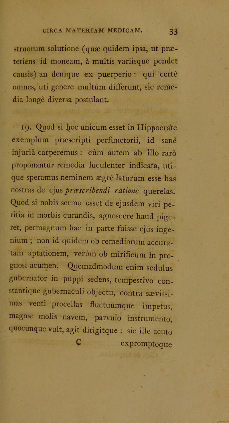 struorum solutione (quae quidem ipsa, ut prae- teriens id moneam, & multis variisque pendet causis) an denique ex puerperio : qui certe omnes, uti genere multum differunt, sic reme- dia longe diversa postulant. 19. Quod si Jjoc unicum esset in Hippocrate exemplum praescripti perfunctorii, id sane injuria carperemus: cum autem ab illo raro proponantur remedia luculenter indicata, uti- que speramus neminem aegre laturum esse has nostras de ejus praescribendi ratione querelas. Quod si nobis sermo esset de ejusdem viri pe- ritia in morbis curandis, agnoscere haud pige- ret, permagnum hac in parte fuisse ejus inge- nium ; non id quidem ob remediorum accura- tam aptationem, verum ob mirificum in pro- gnosi acumen. Quemadmodum enim sedulus gubernator in puppi sedens, tempestivo con- stantique gubernaculi objectu, contra saevissi- mas venti procellas fluctuumque impetus, magnae molis navem, parvulo instrumento, quocunque vult, agit dirigitque : sic ille acuto C expromptoque