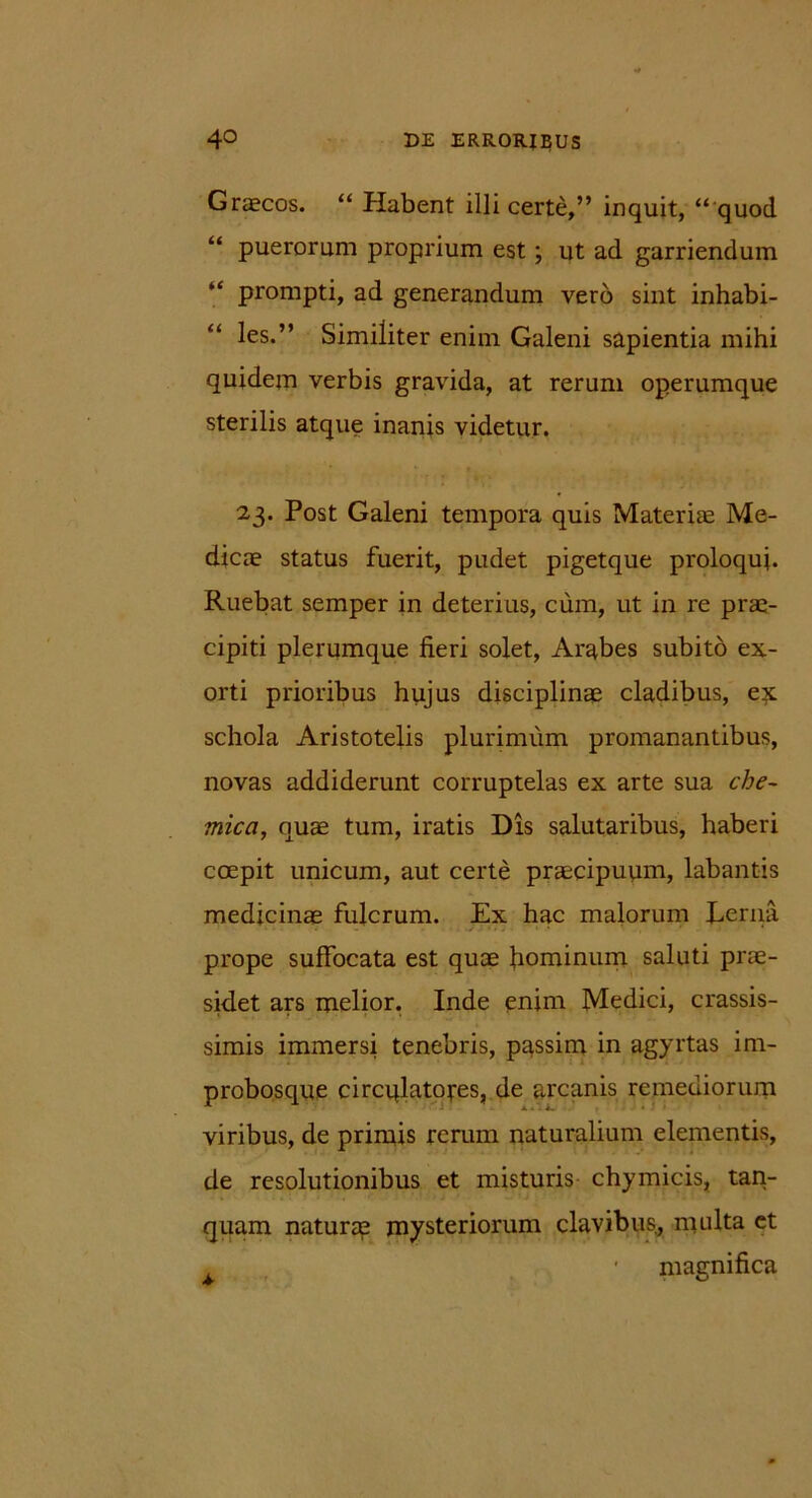 Graecos. “ Plabent illi certe,” inquit, “ quod “ puerorum proprium est ; ut ad garriendum prompti, ad generandum vero sint inhabi- les.” Similiter enim Galeni sapientia mihi quidem verbis gravida, at rerum operumque sterilis atque inanis videtur. 23. Post Galeni tempora quis Materiae Me- dicae status fuerit, pudet pigetque proloqui. Ruebat semper in deterius, cum, ut in re prae- cipiti plerumque fieri solet, Arabes subito ex- orti prioribus hujus disciplinae cladibus, ex. schola Aristotelis plurimum promanantibus, novas addiderunt corruptelas ex arte sua che~ mica, quae tum, iratis Dis salutaribus, haberi coepit unicum, aut certe praecipuum, labantis medicinae fulcrum. Ex hac malorum Lerna prope suffocata est quae hominum saluti prae- sidet ars melior. Inde enim Medici, crassis- simis immersi tenebris, passim in agyrtas im- probosque circqlatoj-es, de arcanis remediorum viribus, de primis rerum naturalium elementis, de resolutionibus et misturis chymicis, tan- quam naturap mysteriorum clavibus, multa et t • magnifica