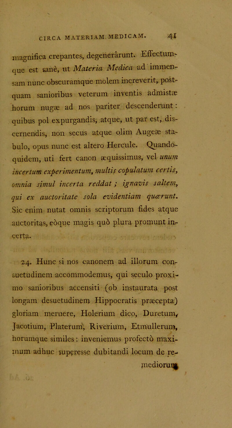 magnifica crepantes, degenerarunt. Effectum^ (|ue est sane, ut Materia Medica ad immen- sam nunc obscuramque molem increverit, post- quam sanioribus veterum inventis admistas horum nugae ad nos pariter descenderunt: quibus pol expurgandis, atque, ut par est, dis- cernendis, non secus atque olim Augeae sta- bulo, opus nunc est altero Hercule. Quando- quidem, uti fert canon aequissimus, vel unum incertum, experimentum, multis copulatum certis, omnia simul incerta reddat; ignavis saltem, qui ex auctoritate sola evidentiam qucerunt. Sic enim nutat omnis scriptorum fides atque auctoritas, eoque magis quo plura promunt in- certa. 24. Hunc si nos eanonem ad illorum con- suetudinem accommodemus, qui seculo proxi- mo sanioribus accensiti (ob instaurata post longam desuetudinem Hippocratis praecepta) gloriam meruere, Holerium dico, Duretum, Jacotium, Platerum, Riverium, Etmullerum, norumque similes: inveniemus profecto maxi- mum adhuc suppresse dubitandi locum de re- } ne dioruq|