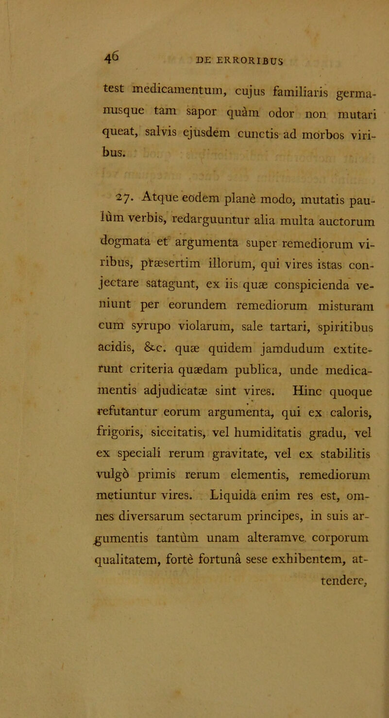 test medicamentum, cujus familiaris germa- nusque tam sapor quam odor non mutari queat, salvis ejusdem cunctis ad morbos viri- bus. 27. Atque eodem plane modo, mutatis pau- lum verbis, redarguuntur alia multa auctorum dogmata et argumenta super remediorum vi- ribus, ptassertim illorum, qui vires istas con- jectare satagunt, ex iis quae conspicienda ve- niunt per eorundem remediorum misturam cum syrupo violarum, sale tartari, spiritibus acidis, &c. quae quidem jamdudum extite- runt criteria quaedam publica, unde medica- mentis adjudicatae sint vires. Hinc quoque refutantur eorum argumenta, qui ex caloris, frigoris, siccitatis, vel humiditatis gradu, vel ex speciali rerum gravitate, vel ex stabilitis vulgo primis rerum elementis, remediorum metiuntur vires. Liquida enim res est, om- nes diversarum sectarum principes, in suis ar- gumentis tantum unam alteramve. corporum qualitatem, forte fortuna sese exhibentem, at- tendere,