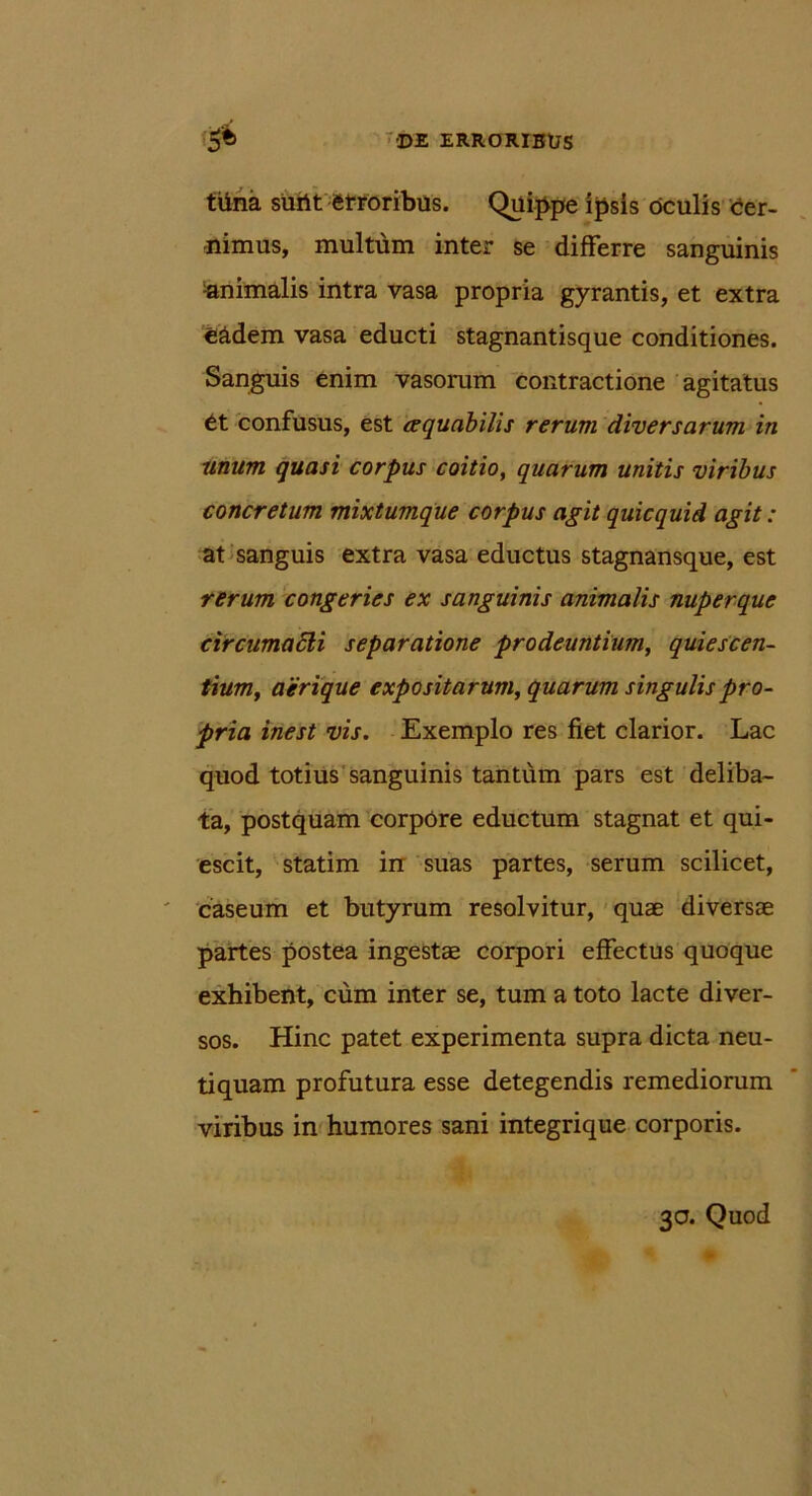 trina surit erroribus. Quippe ipsis oculis cier- -nimus, multum inter se differre sanguinis -animalis intra vasa propria gyrantis, et extra e&dem vasa educti stagnantisque conditiones. Sanguis enim vasorum contractione agitatus 6t confusus, est aequabilis rerum diversarum in Unum quasi corpus coitio, quarum unitis viribus concretum mixtumque corpus agit quicquid agit : at sanguis extra vasa eductus stagnansque, est rerum congeries ex sanguinis animalis nuperque circumaSH separatione prodeuntium, quiescen- tiumy aerique expositarum, quarum singulis pro- pria inest vis. Exemplo res fiet clarior. Lac quod totius sanguinis tantum pars est deliba- ta, postquam corpCre eductum stagnat et qui- escit, statim in suas partes, serum scilicet, caseum et butyrum resolvitur, quae diversae partes postea ingestae corpori effectus quoque exhibent, cum inter se, tum a toto lacte diver- sos. Hinc patet experimenta supra dicta neu- tiquam profutura esse detegendis remediorum viribus in humores sani integrique corporis. 30. Quod