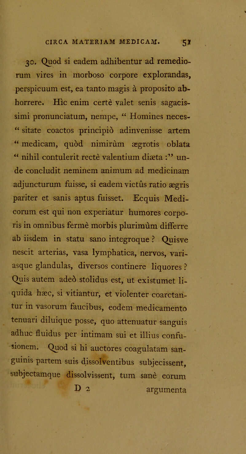 30. Quod si eadem adhibentur ad remedio- rum vires in morboso corpore explorandas, perspicuum est, ea tanto magis a proposito ab- horrere. Hic enim certe valet senis sagacis- t' simi pronunciatum, nempe, “ Homines neces- “ sitate coactos principio adinvenisse artem “ medicam, quod nimirum aegrotis oblata “ nihil contulerit recte valentium diaeta un- de concludit neminem animum ad medicinam adjuncturum fuisse, si eadem victus ratio aegris pariter et sanis aptus fuisset. Ecquis Medi- corum est qui non experiatur humores corpo- ris in omnibus ferme morbis plurimum differre ab iisdem in statu sano integroque ? Quisve nescit arterias, vasa lymphatica, nervos, vari- asque glandulas, diversos continere liquores ? Quis autem ade6 stolidus est, ut existumet li- quida haec, si vitiantur, et violenter coarctan- tur in vasorum faucibus, eodem medicamento tenuari diluique posse, quo attenuatur sanguis adhuc fluidus per intimam sui et illius confu- sionem. Quod si hi auctores coagulatam san- guinis partem suis dissolventibus subjecissent, subjectamque dissolvissent, tum sane eorum D 2 argumenta