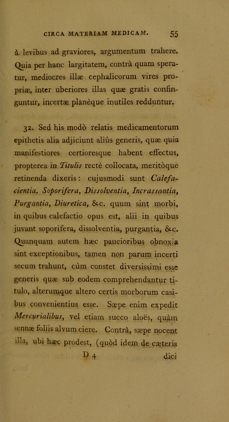 & levibus ad graviores, argumentum trahere. Quia per hanc largitatem, contra quam spera- tur, mediocres illae cephalicorum vires pro- priae, inter uberiores illas quae gratis confin- guntur, incertae planeque inutiles redduntur. 32. Sed his modo relatis medicamentorum epithetis alia adjiciunt alius generis, quae quia manifestiores certioresque habent effectus, propterea in titulis recte collocata, meritoque retinenda dixeris: cujusmodi sunt Calefa- cientia, Soporifera, Dissolventia, Incrassantia, Purgantia, Diuretica, &c. quum sint morbi, in quibus calefactio opus est, alii in quibus juvant soporifera, dissolventia, purgantia, &c. Quanquam autem haec paucioribus obnoxia sint exceptionibus, tamen non parum incerti secum trahunt, cum constet diversissimi esse generis quae sub eodem comprehendantur ti- tulo, aiterumque altero certis morborum casi- bus convenientius esse. Saepe enim expedit Mercurialibus, vel etiam succo aloes, quam serinte foliis alvum ciere. Contra, saepe nocent illa, ubi haec prodest, (qubd idem de caeteris D 4 dki