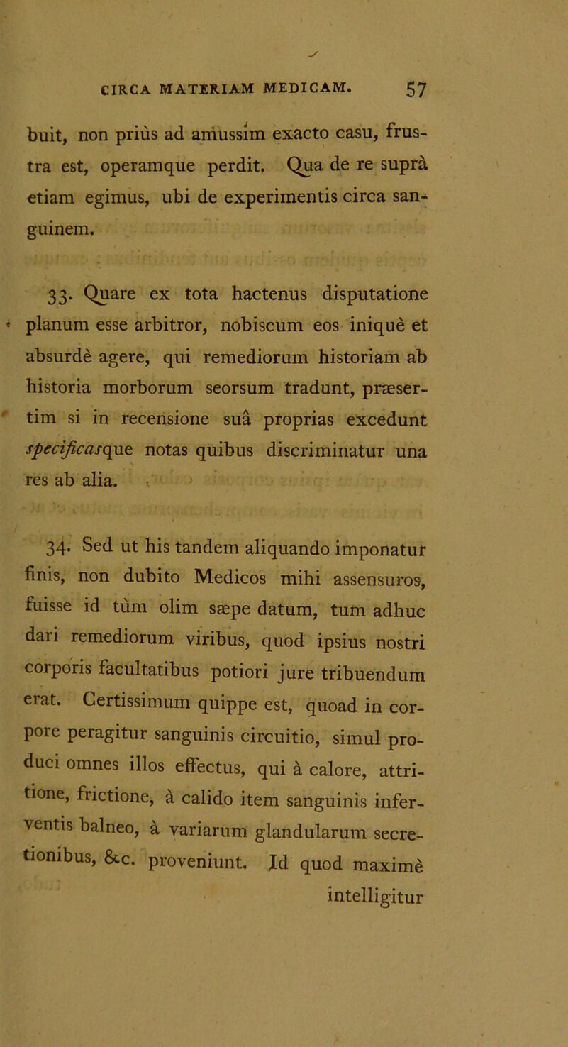 buit, non prius ad amussim exacto casu, frus- tra est, operamque perdit. Qua de re supra etiam egimus, ubi de experimentis circa san- guinem. 33. Quare ex tota hactenus disputatione planum esse arbitror, nobiscum eos inique et absurde agere, qui remediorum historiam ab historia morborum seorsum tradunt, praeser- tim si in recensione sua proprias excedunt spccificasquz notas quibus discriminatur una res ab alia. 34. Sed ut his tandem aliquando imponatur finis, non dubito Medicos mihi assensuros, fuisse id tum olim saepe datum, tum adhuc daii remediorum viribus, quod ipsius nostri corporis facultatibus potiori jure tribuendum erat. Certissimum quippe est, quoad in cor- pore peragitur sanguinis circuitio, simul pro- duci omnes illos effectus, qui a calore, attri- tione, frictione, a calido item sanguinis infer- ventis balneo, a variarum glandularum secre- tionibus, &c. proveniunt. Id quod maximi intelligitur