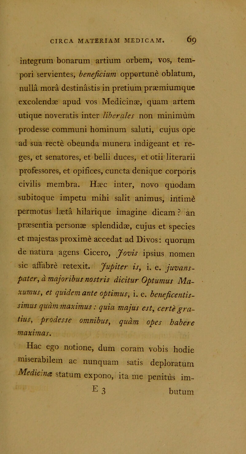 integrum bonarum artium orbem, vos, tem- pori servientes, beneficium opportune oblatum, nulla mora destinastis in pretium praemiumque excolendae apud vos Medicinae, quam artem utique noveratis inter liberales non minimum prodesse communi hominum saluti, cujus ope ad sua recte obeunda munera indigeant et re- ges, et senatores, et belli duces, et otii literarii professores, et opifices, cuncta denique corporis civilis membra. Haec inter, novo quodam subitoque impetu mihi salit animus, intimd permotus laeta hilarique imagine dicam ? an praesentia personae splendidae, cujus et species et majestas proxime accedat ad Divos: quorum de natura agens Cicero, Jovis ipsius nomen sic affabre retexit. Jupiter is, i. e. juvans- pater, a majoribus nostris dicitur Optumus Ma- xunius, et quidem ante optimus, i. e. beneficentis- simus quam maximus: quia majus est, certe gra- tius, prodesse omnibus, quam opes habere maximas. Hac ego notione, dum coram vobis hodie miserabilem ac nunquam satis deploratum Medicina statum expono, ita me penitus im- 3 butum