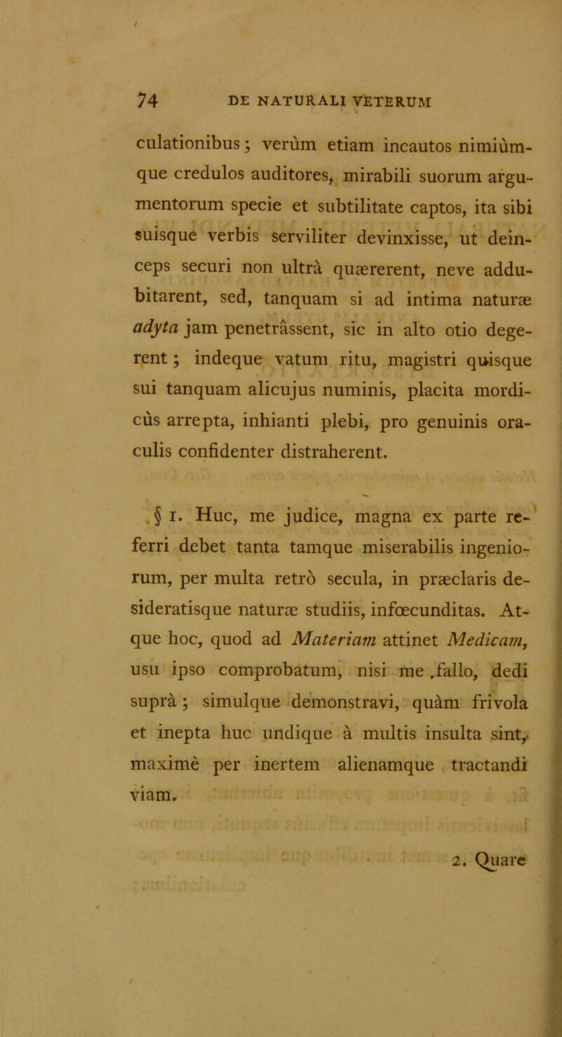 dilationibus; verum etiam incautos nimium- que credulos auditores, mirabili suorum argu- mentorum specie et subtilitate captos, ita sibi suisque verbis serviliter devinxisse, ut dein- ceps securi non ultra quaererent, neve addu- bitarent, sed, tanquam si ad intima naturae adyta jam penetrassent, sic in alto otio dege- rent ; indeque vatum ritu, magistri quisque sui tanquam alicujus numinis, placita mordi- cus arrepta, inhianti plebi, pro genuinis ora- culis confidenter distraherent. § i. Huc, me judice, magna ex parte re- ferri debet tanta tamque miserabilis ingenio- rum, per multa retro secula, in praeclaris de- sideratisque naturae studiis, infoecunditas. At- que hoc, quod ad Materiam attinet Medicam, usu ipso comprobatum, nisi me rfallo, dedi supra; simulque demonstravi, quam frivola et inepta huc undique a multis insulta sint,, maxime per inertem alienamque tractandi viam. 2. Quare