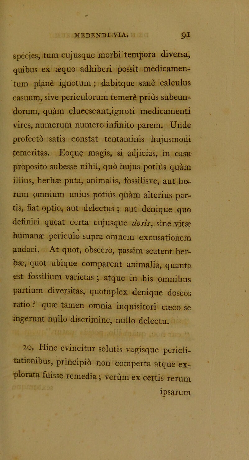 species, tum cuj usque morbi tempora diversa, quibus ex aequo adhiberi possit medicamen- tum plane ignotum : dabitque sane calculus casuum, sive periculorum temere prius subeun- dorum, quam elucescant,ignoti medicamenti vires, numerum numero infinito parem. Unde profecto satis constat tentaminis hujusmodi temeritas. Eoque magis, si adjicias, in casu proposito subesse nihil, quo hujus potius quam illius, herbae puta, animalis, fossilisve, aut ho- rum omnium unius potius quam alterius par- tis, fiat optio, aut delectus ; aut denique quo definiri queat certa cuj usque dosis, sine vita humanae periculo supra omnem excusationem audaci. At quot, obsecro, passim scatent her- ba, quot ubique comparent animalia, quanta est fossilium varietas; atque in his omnibus partium diversitas, quotuplex denique doseos ratio ? qua tamen omnia inquisitori caco se ingerunt nullo discrimine, nullo delectu. 20. Hinc evincitur solutis vagisque pericli- tationibus, principib non comperta atque ex- plorata fuisse remedia; verqm ex certis rerum ipsarum