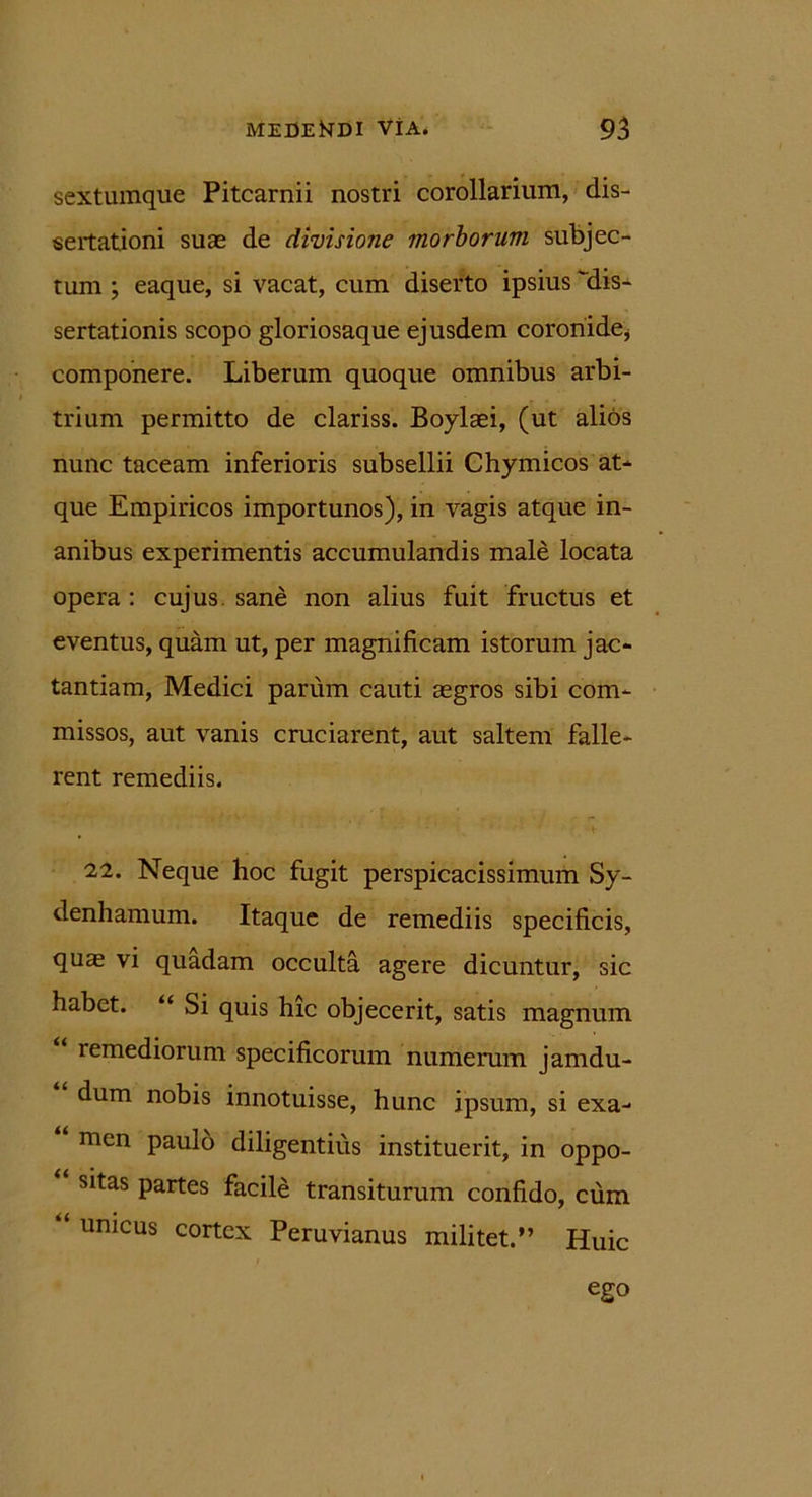 sextumque Pitcarnii nostri corollarium, dis- sertationi suae de divisione morborum subjec- tum ; eaque, si vacat, cum diserto ipsius dis- sertationis scopo gloriosaque ejusdem coronide* componere. Liberum quoque omnibus arbi- trium permitto de clariss. Boylaei, (ut alios nunc taceam inferioris subsellii Chymicos at* que Empiricos importunos), in vagis atque in- anibus experimentis accumulandis male locata opera : cujus sane non alius fuit fructus et eventus, quam ut, per magnificam istorum jac- tantiam, Medici parum cauti aegros sibi com- missos, aut vanis cruciarent, aut saltem falle- rent remediis. 22. Neque hoc fugit perspicacissimum Sy- denhamum. Itaque de remediis specificis, quae vi quadam occulta agere dicuntur, sic habet. “ Si quis hic objecerit, satis magnum “ remediorum specificorum numerum jamdu- dum nobis innotuisse, hunc ipsum, si exa- men paulo diligentius instituerit, in oppo- sitas partes facile transiturum confido, cum “ unicus cortex Peruvianus militet.” Huic ego