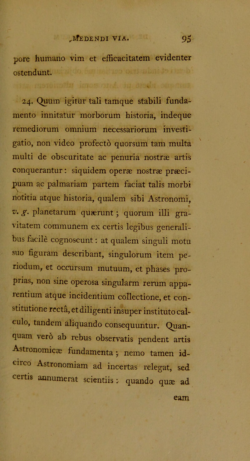 pore humano vim et efficacitatem evidenter ostendunt. u i 24. Quum igitur tali tamque stabili funda- mento innitatur morborum historia, indeque remediorum omnium necessariorum investi- gatio, non video profectb quorsum tam multa multi de obscuritate ac penuria nostrae artis conquerantur: siquidem operae nostrae praeci- puam ac palmariam partem faciat talis morbi notitia atque historia, qualem sibi Astronomi, v. g. planetarum quaerunt; quorum illi gra- vitatem communem ex certis legibus generali- bus facile cognoscunt: at qualem singuli motu suo figuram describant, singulorum item pe- riodum, et occursum mutuum, et phases pro- prias, non sine operosa singularm rerum appa- 1 entium atque incidentium collectione, et con- stitutione recta, et diligenti insuper instituto cal- culo, tandem aliquando consequuntur. Quan- quam vero ab rebus observatis pendent artis Astronomica fundamenta; nemo tamen id- circo Astronomiam ad incertas relegat, sed certis annumerat scientiis: quando quie ad eam