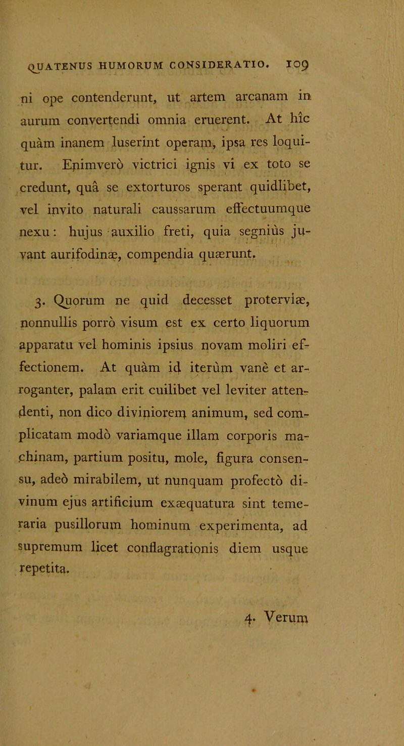 ni ope contenderunt, ut artem arcanam in aurum convertendi omnia eruerent. At hic quam inanem luserint operam, ipsa res loqui- tur. Enimvero victrici ignis vi ex toto se credunt, qua se extorturos sperant quidlibet, vel invito naturali caussarum effectuumque nexu: hujus auxilio freti, quia segnius ju- vant aurifodinae, compendia quaerunt. 3. Quorum ne quid decesset proterviae, nonnullis porro visum est ex certo liquorum apparatu vel hominis ipsius novam moliri ef- fectionem. At quam id iterum vane et ar- roganter, palam erit cuilibet vel leviter atten- denti, non dico diviniorem animum, sed com- plicatam modo variamque illam corporis ma- chinam, partium positu, mole, figura consen- su, adeo mirabilem, ut nunquam profecto di- vinum ejus artificium exaequatura sint teme- raria pusillorum hominum experimenta, ad supremum licet conflagrationis diem usque repetita. 4. Verum