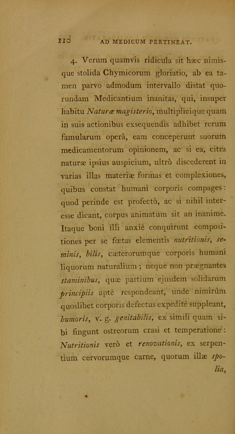 (J 1 r , f , J : XIO AD MEDICUM PERTINEAT. 4. Verum quamvis ridicula sit haec nimis- que stolida Chymicorum gloriatio, ab ea ta- men parvo admodum intervallo distat quo- rundam Medicantium inanitas, qui, insuper habitu Natur ce magisterio, multipliciquc quam in suis actionibus exsequendis adhibet rerum famularum opera, eam conceperunt suorum medicamentorum opinionem, ac si ea, citra naturae ipsius auspicium, ultro discederent in varias illas materiae formas et complexiones, quibus constat humani corporis compages: quod perinde est profecto, ac si nihil inter- esse dicant, corpus animatum sit an inanime. Itaque boni illi anxie conquirunt composi- tiones per se foetas elementis nutritionis, se- minis, bilis, caeterorumque corporis humani liquorum naturalium ; neque non praegnantes staminibus, quas partium ejusdem solidarum principiis apte respondeant, unde nimirum quoslibet corporis defectus expedite suppleant, humoris, v. g. genitabilis, ex simili quam si- bi fingunt ostreorum erasi et temperatione -. Nutritionis vero et renovationis, ex serpen- tium cervorumque carne, quorum illas spo- lia.