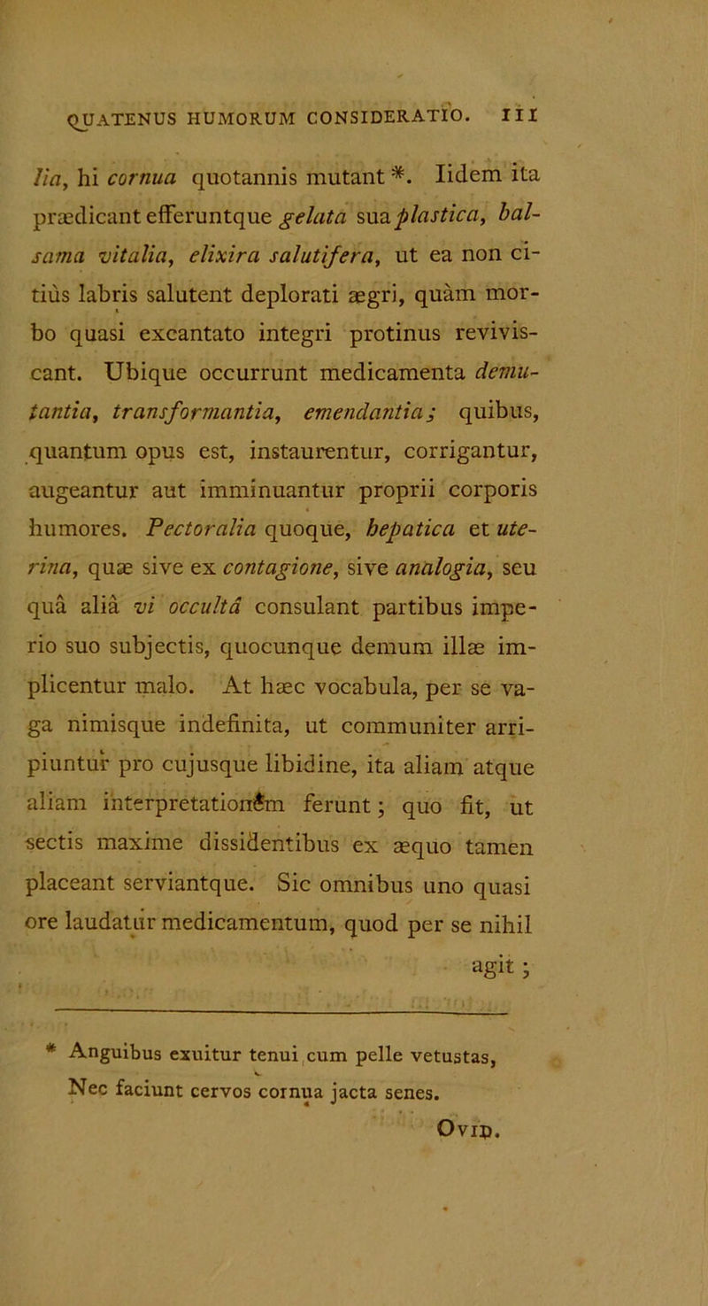 Ha, hi cornua quotannis mutant *. Iidem ita praedicant efferuntque gelata sua,plastica, bal- sama vitalia, elixira salutifera, ut ea non ci- tius labris salutent deplorati asgri, quam mor- bo quasi excantato integri protinus revivis- cant. Ubique occurrunt medicamenta demu- tantia, transformantia, emendantiaj quibus, quantum opus est, instaurentur, corrigantur, augeantur aut imminuantur proprii corporis humores. Pectoralia quoque, hepatica et ute- rina, quae sive ex contagione, sive analogia, seu qua alia vi occulta consulant partibus impe- rio suo subjectis, quocunque demum illae im- plicentur malo. At haec vocabula, per se va- ga nimisque indefinita, ut communiter arri- piuntur pro cujusque libidine, ita aliam atque aliam interpretationem ferunt; quo fit, ut sectis maxime dissidentibus ex aequo tamen placeant serviantque. Sic omnibus uno quasi ore laudatur medicamentum, quod per se nihil agit ■ * Anguibus exuitur tenui cum pelle vetustas, Nec faciunt cervos cornua jacta senes. Ovrp.