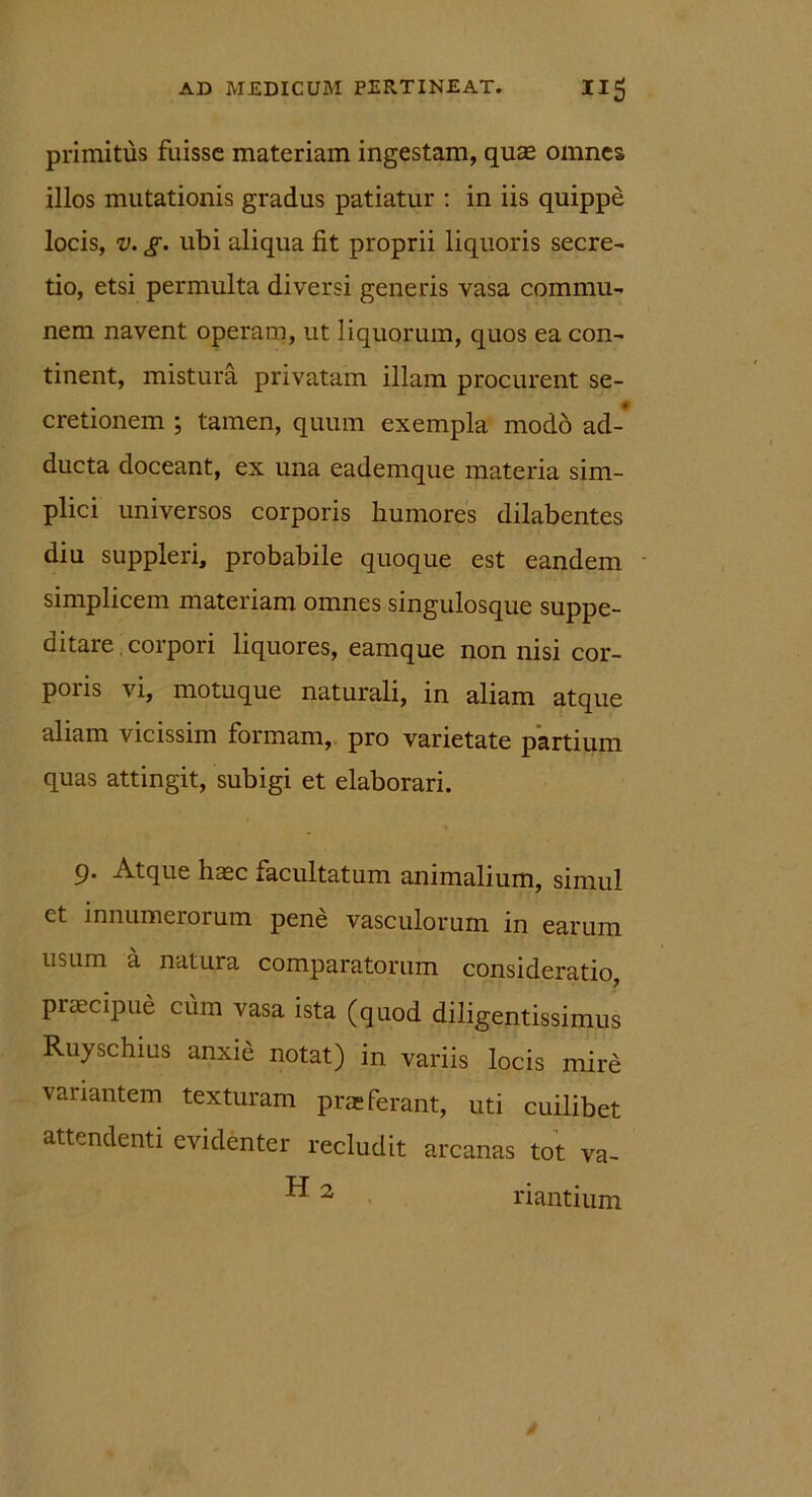 primitus fuisse materiam ingestam, quas omnes illos mutationis gradus patiatur : in iis quippe locis, v. g. ubi aliqua fit proprii liquoris secre- tio, etsi permulta diversi generis vasa commu- nem navent operam, ut liquorum, quos ea con- tinent, mistura privatam illam procurent se- cretionem ; tamen, quum exempla modo ad-* ducta doceant, ex una eademque materia sim- plici universos corporis humores dilabentes diu suppleri, probabile quoque est eandem simplicem materiam omnes singulosque suppe- ditare corpori liquores, eamque non nisi cor- poris vi, motuque naturali, in aliam atque aliam vicissim formam, pro varietate partium quas attingit, subigi et elaborari. 9. Atque haec iacultatum animalium, simul ct innumerorum pene vasculorum m earum usum a natura comparatorum consideratio, praecipue cum vasa ista (quod diligentissimus Ruyschius anxid notat) in variis locis mire variantem texturam pne ferant, uti cuilibet attendenti evidenter recludit arcanas tot va- ”2 riantium