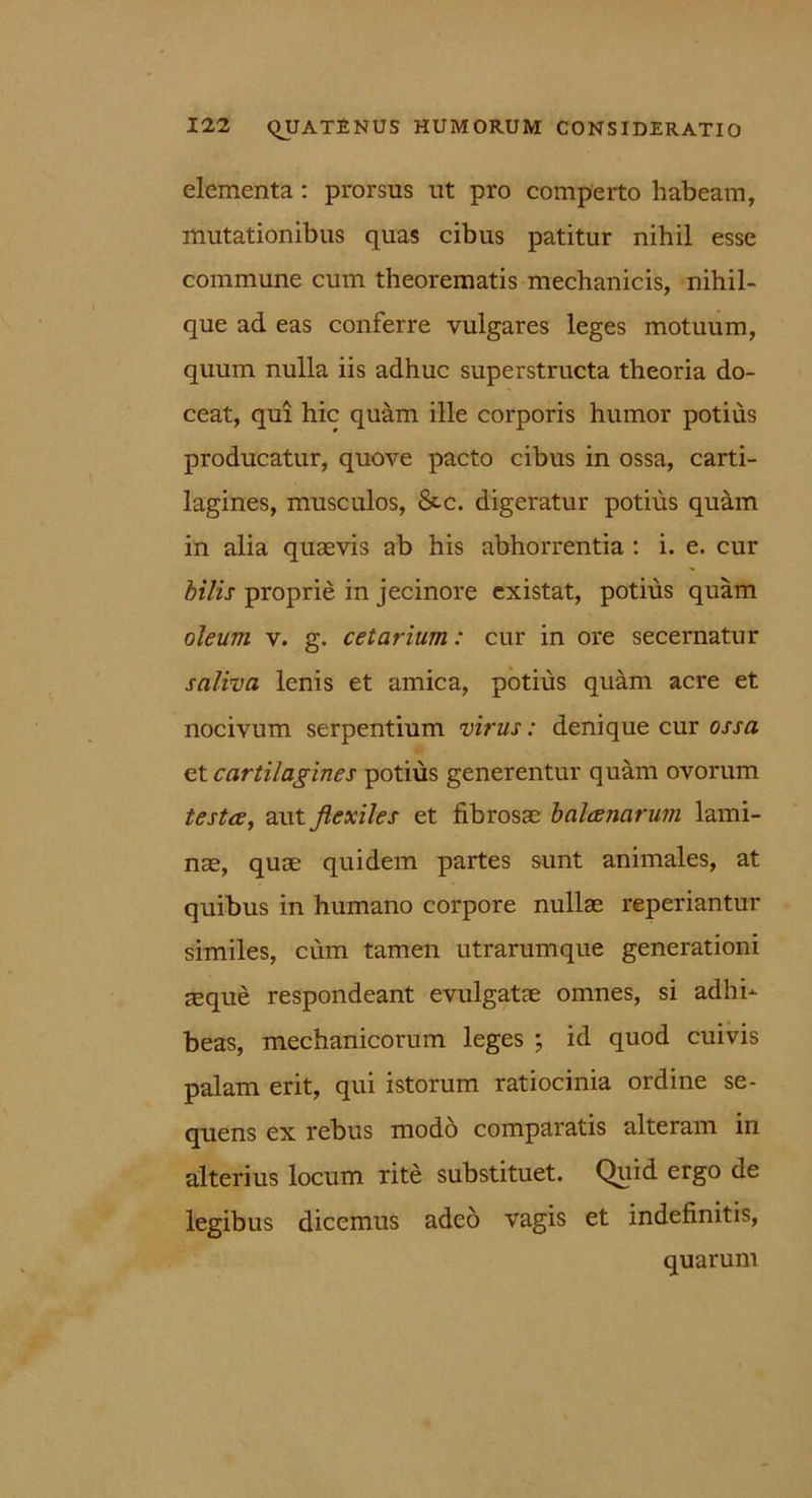 elementa : prorsus ut pro comperto habeam, mutationibus quas cibus patitur nihil esse commune cum theorematis mechanicis, nihil- que ad eas conferre vulgares leges motuum, quum nulla iis adhuc superstructa theoria do- ceat, qui hic quam ille corporis humor potius producatur, quove pacto cibus in ossa, carti- lagines, musculos, &c. digeratur potius quam in alia quaevis ab his abhorrentia : i. e. cur bilis proprie in jecinore existat, potius quam oleum v. g. cetarium: cur in ore secernatur saliva lenis et amica, potius quam acre et nocivum serpentium virus: denique cur ossa et cartilagines potius generentur quam ovorum testee, aut flexiles et fibrosae balaenarum lami- nae, quae quidem partes sunt animales, at quibus in humano corpore nullae reperiantur similes, cum tamen utrarumque generationi aeque respondeant evulgatae omnes, si adhi- beas, mechanicorum leges ; id quod cuivis palam erit, qui istorum ratiocinia ordine se- quens ex rebus modo comparatis alteram in alterius locum rite substituet. Quid, ergo de legibus dicemus adeo vagis et indefinitis, quarum