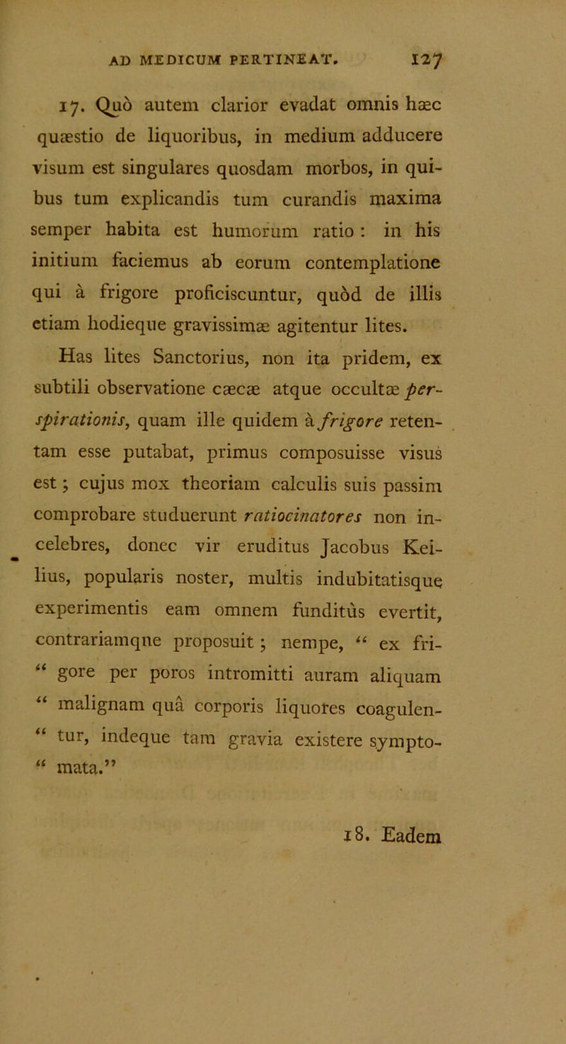 17. Quo autem clarior evadat omnis hasc quaestio de liquoribus, in medium adducere visum est singulares quosdam morbos, in qui- bus tum explicandis tum curandis maxima semper habita est humorum ratio : in his initium laciemus ab eorum contemplatione qui a frigore proficiscuntur, quod de illis etiam hodieque gravissimae agitentur lites. Has lites Sanctorius, non ita pridem, ex subtili observatione caecae atque occultae per- spirationis, quam ille quidem a frigore reten- tam esse putabat, primus composuisse visus est; cujus mox theoriam calculis suis passim comprobare studuerunt ratiocinatores non in- celebres, donec vir eruditus Jacobus Kei- lius, popularis noster, multis indubitatisque experimentis eam omnem funditus evertit, contrariamqne proposuit; nempe, “ ex fri- gore per poros intromitti auram aliquam malignam qua corporis liquores coagulen- “ tur, indeque tam gravia existere sympto- “ mata.” 18. Eadem