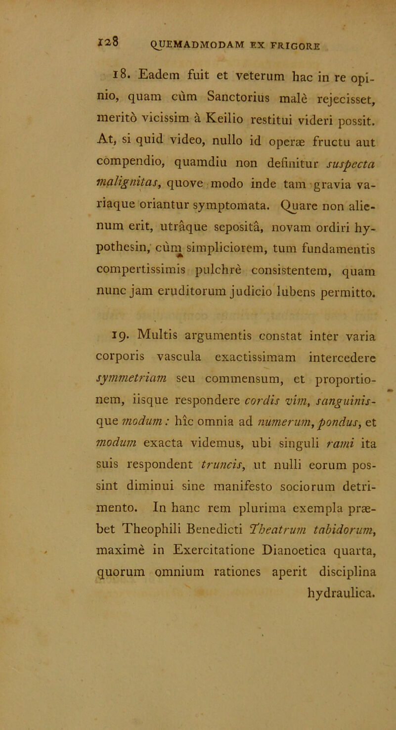 18. Eadem fuit et veterum hac in re opi- nio, quam cum Sanctorius male rejecisset, merito vicissim a Keilio restitui videri possit. At, si quid video, nullo id operae fructu aut compendio, quamdiu non definitur suspecta malignitas, quove modo inde tam gravia va- riaque oriantur symptomata. Quare non alie- num erit, utraque seposita, novam ordiri hy- pothesin, cum simpliciorem, tum fundamentis compertissimis pulchre consistentem, quam nunc jam eruditorum judicio lubens permitto. 19. Multis argumentis constat inter varia corporis vascula exactissimam intercedere symmetriam seu commensum, et proportio- nem, iisque respondere cordis vim, sanguinis- que modum: hic omnia ad numerum,pondus, et modum exacta videmus, ubi singuli rami ita suis respondent truncis, ut nulli eorum pos- sint diminui sine manifesto sociorum detri- mento. In hanc rem plurima exempla pras- bet Theophili Benedicti Theatrum tabidorum, maxime in Exercitatione Dianoetica quarta, quorum omnium rationes aperit disciplina hydraulica.