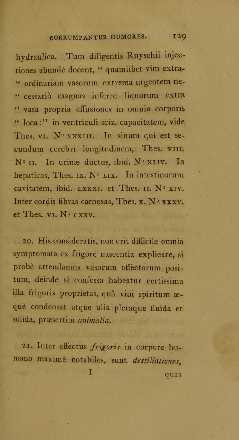 hydraulica. Tum diligentis Ruyschii injec- tiones abunde docent, “ quamlibet vim extra- “ ordinariam vasorum extrema urgentem ne- “ cessario magnas inferre liquorum extra “ vasa propria effusiones in omnia corporis “ loca:” in ventriculi sciz. capacitatem, vide Thes. vi. N° xxxiii. In sinum qui est se- cundum cerebri longitudinem, Thes. vm. N° 11. In urinae ductus, ibid. N° xuv. In hepaticos, Thes. ix. N° lix. In intestinorum cavitatem, ibid. lxxxi. et Thes. 11. N° xiv. Inter cordis fibras carnosas, Thes. x. N° xxxv. et Thes. vi. N” cxxv. 20. His consideratis, non erit difficile omnia symptomata ex frigore nascentia explicare, si probe attendamus vasorum affectorum posi- tum, deinde si confessa habeatur certissima illa frigoris proprietas, qua vini spiritum se- que condensat atque alia pleraque fluida et solida, praesertim animalia. 21. Inter effectus frigoris in corpore hu- mano maxime notabiles, sunt destillationes, I quas