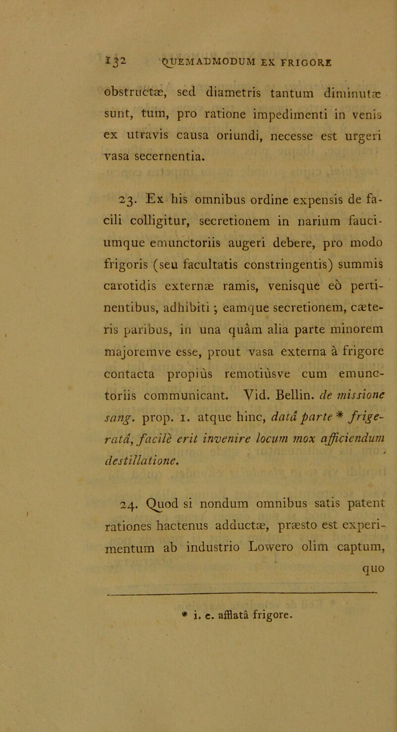 obstructas, sed diametris tantum diminutas sunt, tum, pro ratione impedimenti in venis ex utravis causa oriundi, necesse est urgeri vasa secernentia. 23. Ex his omnibus ordine expensis de fa- cili colligitur, secretionem in narium fauci- umque emunctoriis augeri debere, pro modo frigoris (seu facultatis constringentis) summis carotidis externae ramis, venisque eo perti- nentibus, adhibiti; eamque secretionem, cante- ris paribus, in una quam alia parte minorem majoremve esse, prout vasa externa a frigore contacta propius remotiusve cum emunc- toriis communicant. Vid. Bellin. de missione sa?ig. prop. 1. atque hinc, data parte * frige- rata, facile erit invenire locum mox afficiendum destillatione. 24. Quod si nondum omnibus satis patent rationes hactenus adductae, praesto est experi- mentum ab industrio Lowero olim captum, quo * i. e. afflata frigore.