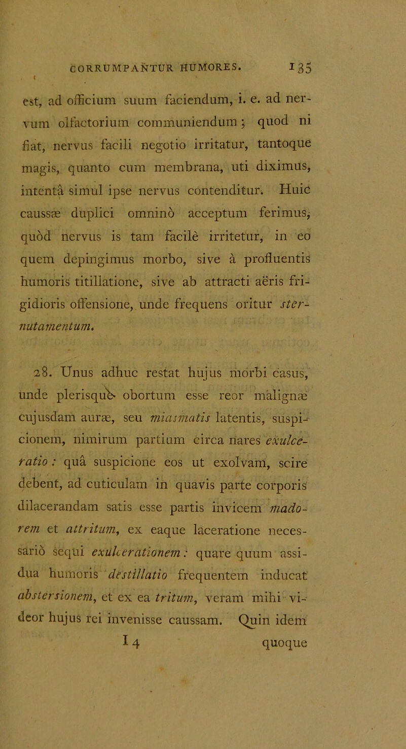 < est, aci officium suum faciendum, i. e. ad ner- vum olfactorium communiendum; quod ni fiat, nervus facili negotio irritatur, tantoque magis, quanto cum membrana, uti diximus, intenta simul ipse nervus contenditur. Huic caussae duplici omnino acceptum ferimus; quod nervus is tam facile irritetur, in eo quem depingimus morbo, sive a profluentis humoris titillatione, sive ab attracti aeris fri- gidioris offensione, unde frequens oritur ster- nutamentum. 28. Unus adhuc restat hujus morbi casus, unde plerisquU obortum esse reor malignae cujusdam aurae, seu miasmatis latentis, suspU cionem, nimirum partium circa nares exulce- ratio : qua suspicione eos ut exolvam, scire debent, ad cuticulam in quavis parte corporis dilacerandam satis esse partis invicem mado- rem et attritum, ex eaque laceratione neces- sarid sequi exulcerationem: quare quum assi- dua humoris destillatio frequentem inducat abstersionem, et ex ea tritum, veram mihi vi- deor hujus rei invenisse caussam. Quin idem 14 quoque