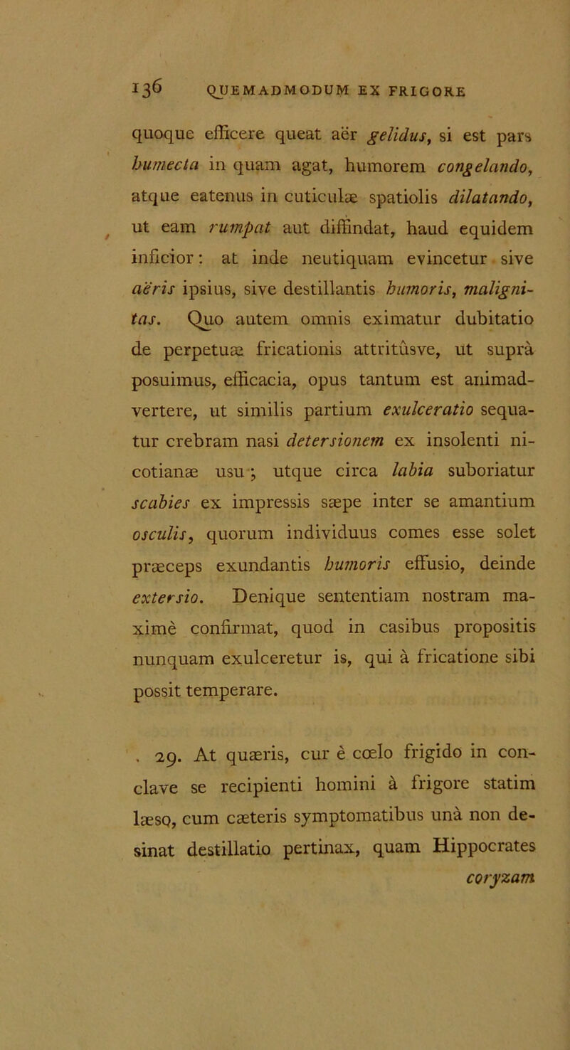 quoque efficere queat aer gelidus, si est pars bumecta in quam agat, humorem congelando, atque eatenus in cuticulae spatiolis dilatando, ut eam rumpat aut diffindat, haud equidem inficior: at inde neutiquam evincetur sive aeris ipsius, sive destillantis humoris, maligni- tas. Quo autem omnis eximatur dubitatio de perpetuae fricationis attritusve, ut supra posuimus, efficacia, opus tantum est animad- vertere, ut similis partium exulceratio sequa- tur crebram nasi detersionem ex insolenti ni- cotianae usu; utque circa labia suboriatur scabies ex impressis saepe inter se amantium osculis, quorum individuus comes esse solet praeceps exundantis humoris effusio, deinde extersio. Denique sententiam nostram ma- xime confirmat, quod in casibus propositis nunquam exulceretur is, qui a fricatione sibi possit temperare. . 29. At quaeris, cur e coelo frigido in con- clave se recipienti homini a frigore statim laeso, cum caeteris symptomatibus una non de- sinat destillatio pertinax, quam Hippocrates coryzam