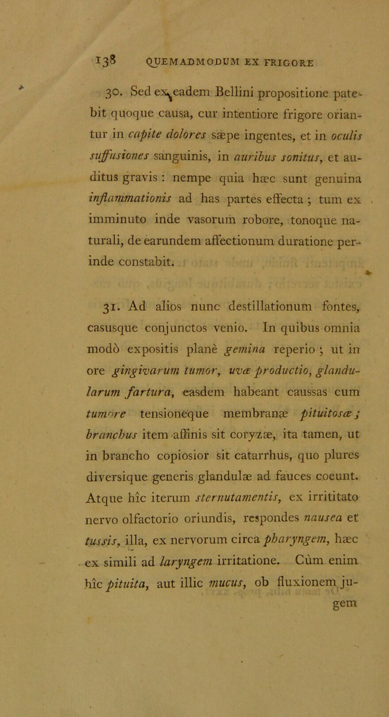 30. Sed ex^eadem Bellini propositione pate- bit quoque causa, cur intentiore frigore orian- tur in capite dolores saepe ingentes, et in oculis suffusiones sanguinis, in auribus sonitus, et au- ditus gravis : nempe quia haec sunt genuina inflammationis ad has partes effecta ; tum ex imminuto inde vasorum robore, tonoque na- turali, de earundem affectionum duratione per- inde constabit. 31. Ad alios nunc destillationum fontes, casusque conjunctos venio. In quibus omnia modo expositis plane gemina reperio ; ut in ore gingivarum tumor, uva productio, glandu- larum fartura, easdem habeant caussas cum tumnre tensioneque membranae pituitosa; branchus item affinis sit coryzae, ita tamen, ut in brancho copiosior sit catarrhus, quo plures diversique generis glandulae ad fauces coeunt. Atque hic iterum sternutamentis, ex irrititato nervo olfactorio oriundis, respondes nausea et tussis, illa, ex nervorum circa pharyngem, haec . ex simili ad laryngem irritatione. Cum enim hic pituita, aut illic mucus, ob fluxionem ju- gem