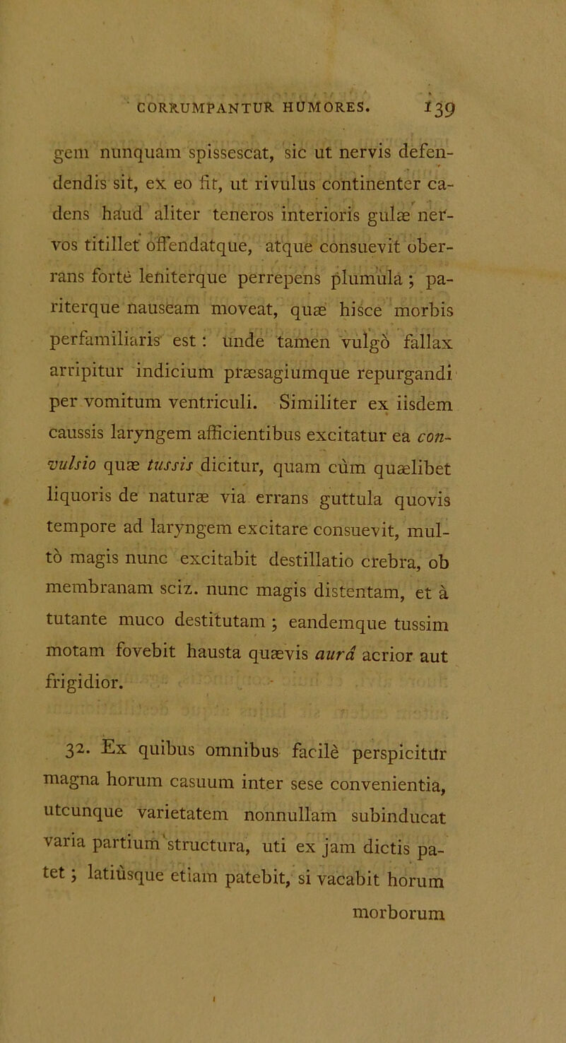 geni nunquam spissescat, sic ut nervis defen- dendis sit, ex eo fit, ut rivulus continenter ca- dens haud aliter teneros interioris gulae ner- vos titillet bffendatque, atque consuevit ober- rans forte leniterque perrepens plumula ; pa- riterque nauseam moveat, quae hisce morbis perfamiliaris' est: unde tamen vulgo fallax arripitur indicium praesagiumque repurgandi per vomitum ventriculi. Similiter ex iisdem caussis laryngem afficientibus excitatur ea con- vulsio quae tussis dicitur, quam cum quaelibet liquoris de naturae via errans guttula quovis tempore ad laryngem excitare consuevit, mul- to magis nunc excitabit destillatio crebra, ob membranam sciz. nunc magis distentam, et a tutante muco destitutam ; eandemque tussim motam fovebit hausta quaevis aura acrior aut frigidior. 32. Ex quibus omnibus facile perspicitur magna horum casuum inter sese convenientia, utcunque varietatem nonnullam subinducat varia partium structura, uti ex jam dictis pa- tet ; latiusque etiam patebit, si vacabit horum morborum