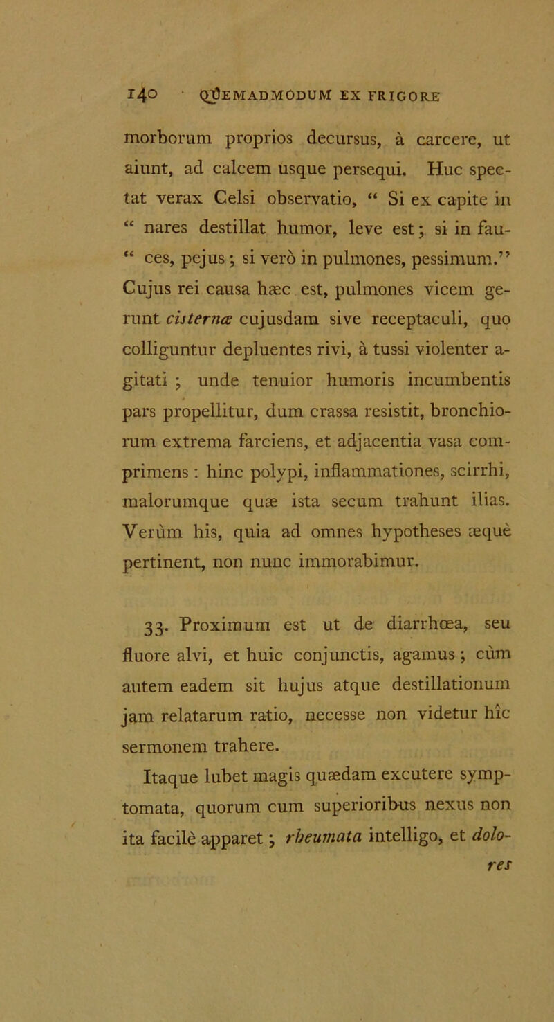 morborum proprios decursus, a carcere, ut aiunt, ad calcem usque persequi. Huc spec- tat verax Celsi observatio, “ Si ex capite in “ nares destillat humor, leve est; si in fau- “ ces, pejus ; si vero in pulmones, pessimum.” Cujus rei causa haec est, pulmones vicem ge- runt cisterna cujusdam sive receptaculi, quo colliguntur depluentes rivi, a tussi violenter a- gitati ; unde tenuior humoris incumbentis pars propellitur, dum crassa resistit, bronchio- rum extrema farciens, et adjacentia vasa com- primens : hinc polypi, inflammationes, scirrhi, malorumque quae ista secum trahunt ilias. Verum his, quia ad omnes hypotheses aeque pertinent, non nunc immorabimur. 33. Proximum est ut de diarrhoea, seu fluore alvi, et huic conjunctis, agamus ; cum autem eadem sit hujus atque destillationum jam relatarum ratio, necesse non videtur hic sermonem trahere. Itaque lubet magis quaedam excutere symp- tomata, quorum cum superioribus nexus non ita facile apparetm, rheumata intelligo, et dolo- res