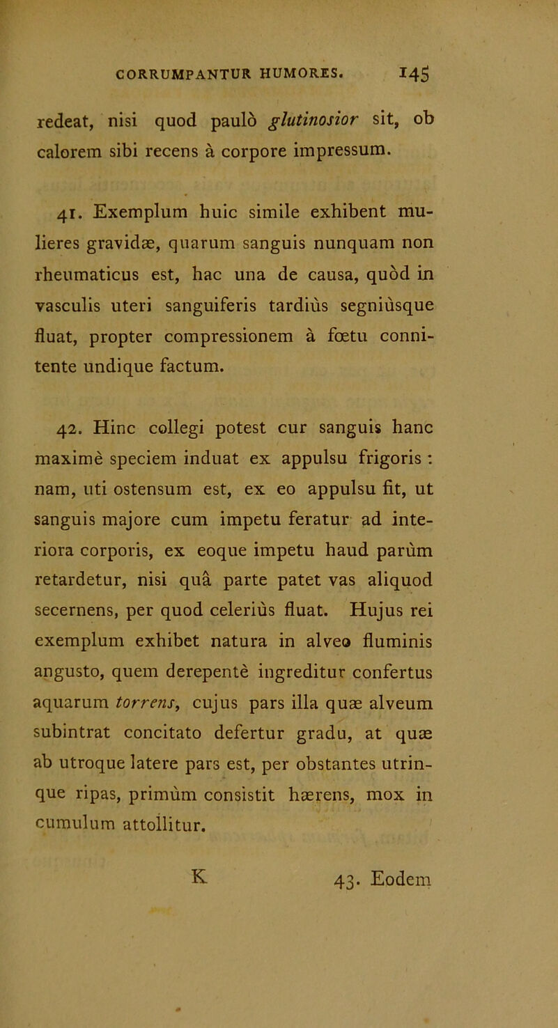 redeat, nisi quod paulo glutinosior sit, ob calorem sibi recens a corpore impressum. 41. Exemplum huic simile exhibent mu- lieres gravidae, quarum sanguis nunquam non rheumaticus est, hac una de causa, quod in vasculis uteri sanguiferis tardius segniusque fluat, propter compressionem a foetu conni- tente undique factum. 42. Hinc collegi potest cur sanguis hanc maxime speciem induat ex appulsu frigoris : nam, uti ostensum est, ex eo appulsu fit, ut sanguis majore cum impetu feratur ad inte- riora corporis, ex eoque impetu haud parum retardetur, nisi qua parte patet vas aliquod secernens, per quod celerius fluat. Hujus rei exemplum exhibet natura in alveo fluminis angusto, quem derepente ingreditur confertus aquarum torrens, cujus pars illa quas alveum subintrat concitato defertur gradu, at quae ab utroque latere pars est, per obstantes utrin- que ripas, primum consistit haerens, mox in cumulum attollitur. K 43. Eodem