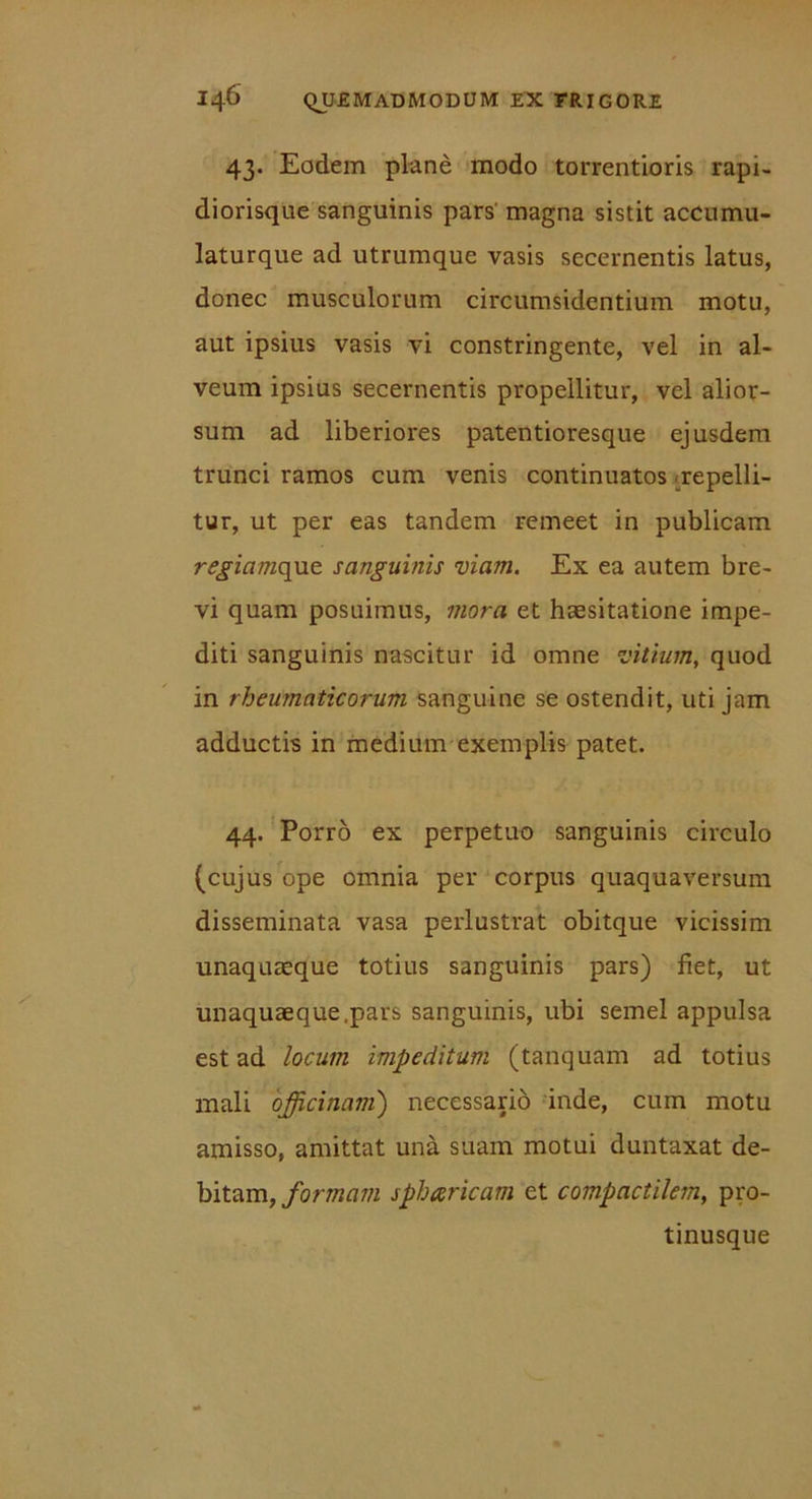 43. Eodem plane modo torrentioris rapi- diorisque sanguinis pars magna sistit accumu- laturque ad utrumque vasis secernentis latus, donec musculorum circumsidentium motu, aut ipsius vasis vi constringente, vel in al- veum ipsius secernentis propellitur, vel alior- sum ad liberiores patentioresque ejusdem trunci ramos cum venis continuatos repelli- tur, ut per eas tandem remeet in publicam regiamque sanguinis viam. Ex ea autem bre- vi quam posuimus, mora et haesitatione impe- diti sanguinis nascitur id omne vitium, quod in rheumaticorum sanguine se ostendit, uti jam adductis in medium exemplis patet. 44. Porro ex perpetuo sanguinis circulo (cujus ope omnia per corpus quaquaversum disseminata vasa perlustrat obitque vicissim unaquaeque totius sanguinis pars) fiet, ut unaquaeque,pars sanguinis, ubi semel appulsa est ad locum impeditum (tanquam ad totius mali officinam) necessario inde, cum motu amisso, amittat una suam motui duntaxat de- bitam, formam spbaricam et compactilem, pro- tinusque