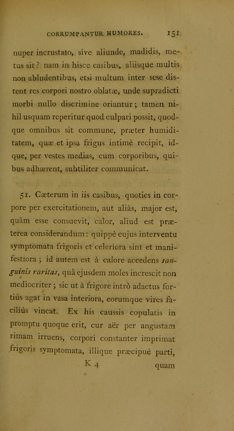 nuper incrustato, sive aliunde, madidis, me- tus sit ? nam in hisce casibus, aliisque multis non abludentibus, etsi multum inter sese dis- tent res corpori nostro oblatae, unde supradicti morbi nullo discrimine oriantur ; tamen ni- hil usquam reperitur quod culpari possit, quod- que omnibus sit commune, praeter humidi- tatem, quae et ipsa frigus intime recipit, id- que, per vestes medias, cum corporibus, qui- bus adhaerent, subtiliter communicat. 51. Caeterum in iis casibus, quoties in cor- pore per exercitationem, aut alias, major est, quam esse consuevit, calor, aliud est prae- terea considerandum: quippe cujus interventu symptomata frigoris et celeriora sint et mani- festiora ; id autem est a calore accedens san- guinis raritas, qua ejusdem moles increscit non mediocriter; sic ut a frigore intro adactus for- tius agat in vasa interiora, eorumque vires fa- cilius vincat. Ex his caussis copulatis in piomptu quoque erit, cur aer per angustam rimam irruens, corpori constanter imprimat frigoris symptomata, iliique praecipue parti, K 4 quam