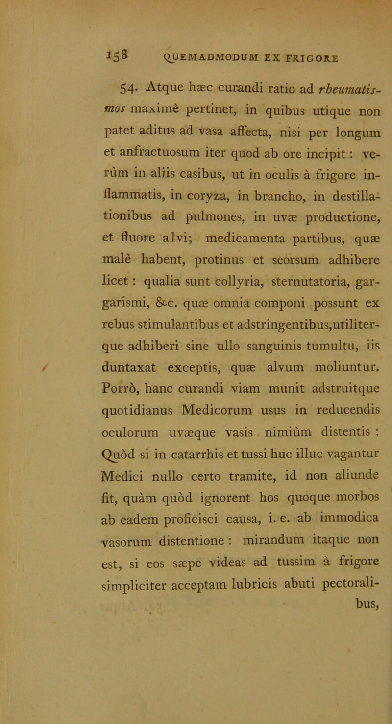 54. Atque haec curandi ratio ad rheumatis- mos maxime pertinet, in quibus utique non patet aditus ad vasa affecta, nisi per longum et anfractuosum iter quod ab ore incipit: ve- rum in aliis casibus, ut in oculis a frigore in- flammatis, in coryza, in brancho, in destilla- tionibus ad pulmones, in uvae productione, et fluore alvi; medicamenta partibus, quae male habent, protinus et seorsum adhibere licet : qualia sunt collyria, sternutatoria, gar- garismi, &.c. quae omnia componi possunt ex rebus stimulantibus et adstringentibus,utiliter- que adhiberi sine ullo sanguinis tumultu, iis duntaxat exceptis, quae alvum moliuntur. Porro, hanc curandi viam munit adstruitque quotidianus Medicorum usus in reducendis oculorum uvaeque vasis nimium distentis : Quod si in catarrhis et tussi huc illuc vagantur Medici nullo certo tramite, id non aliunde fit, quam quod ignorent hos quoque morbos ab eadem proficisci causa, i. e. ab immodica vasorum distentione : mirandum itaque non est, si eos saepe videas ad tussim a frigore simpliciter acceptam lubricis abuti pectorali- bus,