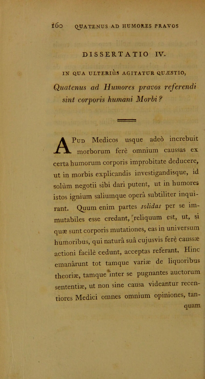 DISSERTATIO IV. IN QUA ULTERIUS AGITATUR QUAESTIO, Quatenus ad Humores pravos referendi sint corporis humani Morbi ? Pud Medicos usque adeo increbuit morborum fere omnium caussas ex certa humorum corporis improbitate deducere, ut in morbis explicandis investigandisque, id solum negotii sibi dari putent, ut in humores istos ignium saliumque opera subtiliter inqui- rant. Quum enim partes solidas per se im- mutabiles esse credant, ' reliquum est, ut, si quae sunt corporis mutationes, eas in universum humoribus, qui natura sua cujusvis fere caussae actioni facile cedunt, acceptas referant. Hinc emanarunt tot tamque variae de liquoribus theoriae, tamque inter se pugnantes auctorum sententiae, ut non sine causa videantur recen- tiores Medici omnes omnium opiniones, tan- quam