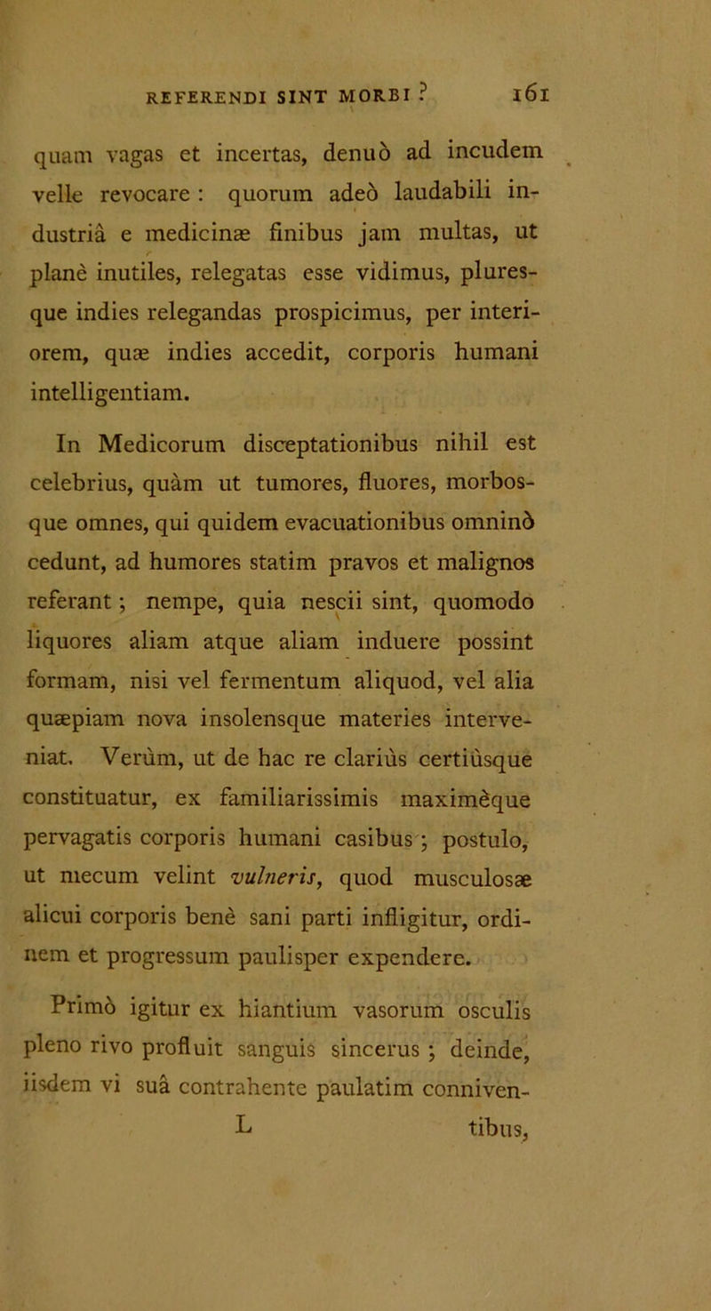 \ quam vagas et incertas, denuo ad incudem velle revocare : quorum adeo laudabili in- dustria e medicinas finibus jam multas, ut plane inutiles, relegatas esse vidimus, plures- que indies relegandas prospicimus, per interi- orem, quas indies accedit, corporis humani intelligentiam. In Medicorum disceptationibus nihil est celebrius, quam ut tumores, fluores, morbos- que omnes, qui quidem evacuationibus omninb cedunt, ad humores statim pravos et malignos referant; nempe, quia nescii sint, quomodo liquores aliam atque aliam induere possint formam, nisi vel fermentum aliquod, vel alia quaepiam nova insolensque materies interve- niat. Verum, ut de hac re clarius certiusque constituatur, ex familiarissimis maximeque pervagatis corporis humani casibus ; postulo, ut mecum velint vulneris, quod musculosae alicui corporis bene sani parti infligitur, ordi- nem et progressum paulisper expendere. Primo igitur ex hiantium vasorum osculis pleno rivo profluit sanguis sincerus ; deinde, iisdem vi sua contrahente paulatim conniven- L tibus,