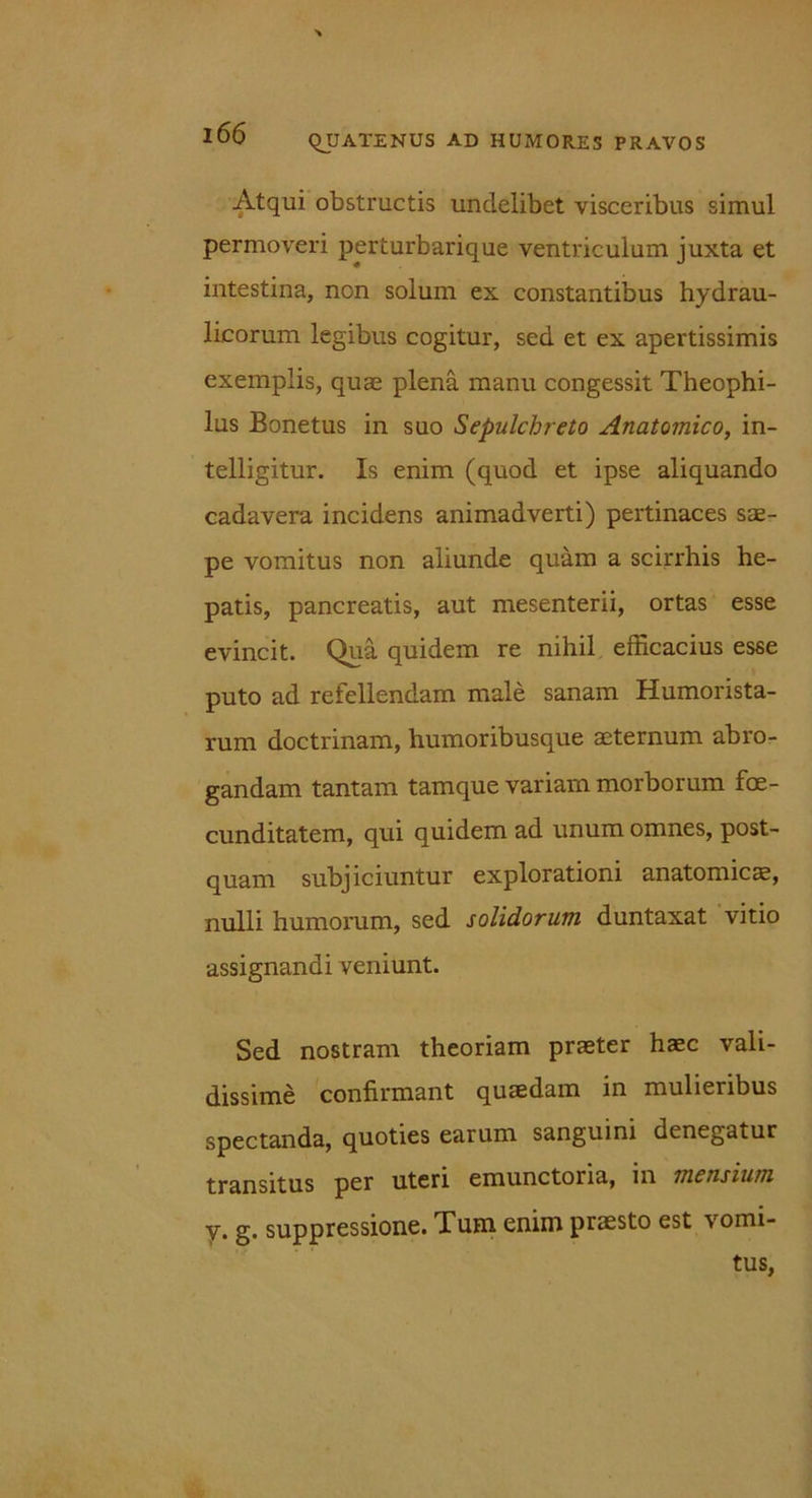 Atqui obstructis undelibet visceribus simul permoveri perturbarique ventriculum juxta et intestina, non solum ex constantibus hydrau- licorum legibus cogitur, sed et ex apertissimis exemplis, quae plena manu congessit Theophi- lus Bonetus in suo Sepulchreto Anatomico, in- telligitur. Is enim (quod et ipse aliquando cadavera incidens animadverti) pertinaces sae- pe vomitus non aliunde quam a scirrhis he- patis, pancreatis, aut mesenterii, ortas esse evincit. Qua quidem re nihil efficacius esse puto ad refellendam male sanam Humorista- rum doctrinam, humoribusque aeternum abro- gandam tantam tamque variam morborum foe- cunditatem, qui quidem ad unum omnes, post- quam subjiciuntur explorationi anatomicae, nulli humorum, sed solidorum duntaxat vitio assignandi veniunt. Sed nostram theoriam praeter haec vali- dissime confirmant quaedam in mulieribus spectanda, quoties earum sanguini denegatur transitus per uteri emunctoria, in mensium y. g. suppressione. Tum enim praesto est vomi- tus,