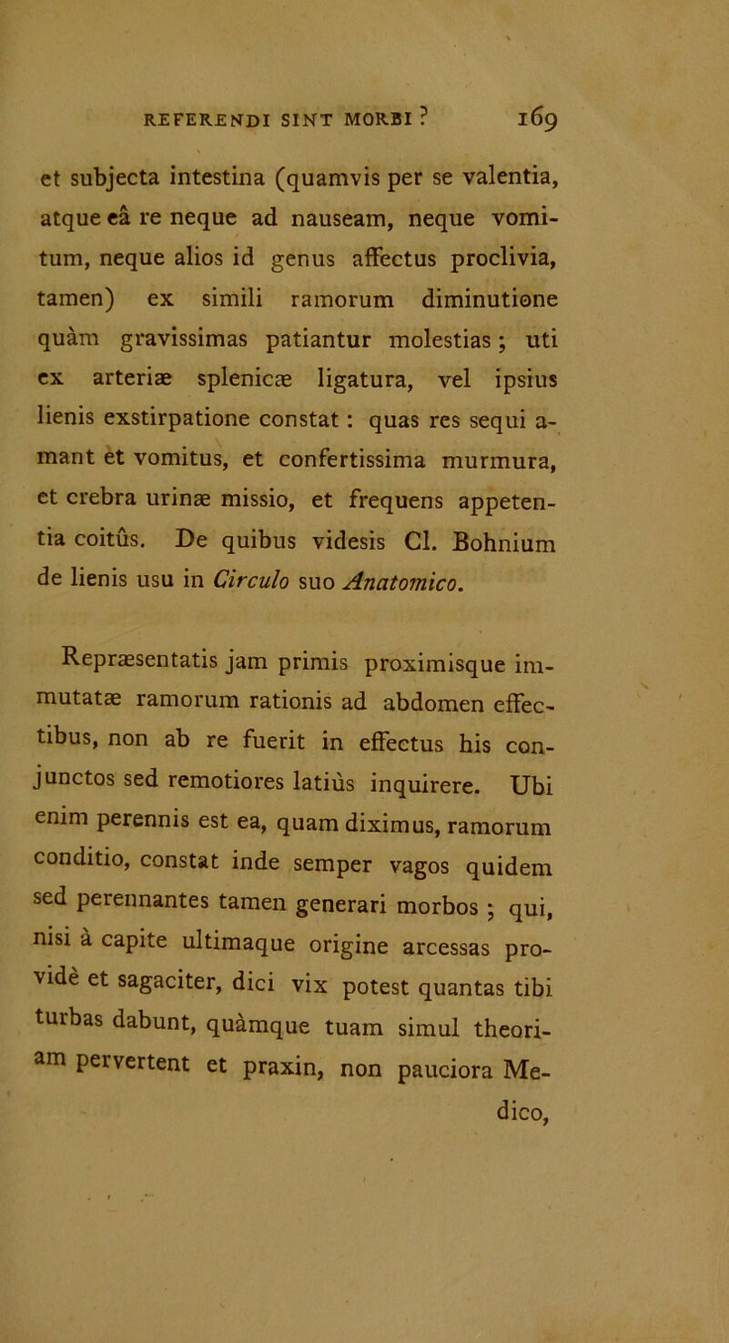 et subjecta intestina (quamvis per se valentia, atque ea re neque ad nauseam, neque vomi- tum, neque alios id genus affectus proclivia, tamen) ex simili ramorum diminutione quam gravissimas patiantur molestias; uti ex arteriae splenicae ligatura, vel ipsius lienis exstirpatione constat: quas res sequi a- mant et vomitus, et confertissima murmura, et crebra urinae missio, et frequens appeten- tia coitus. De quibus videsis Cl. Bohnium de lienis usu in Circulo suo Anatomico. Repraesentatis jam primis proximisque im- mutatae ramorum rationis ad abdomen effec- tibus, non ab re fuerit in effectus his con- junctos sed remotiores latius inquirere. Ubi enim perennis est ea, quam diximus, ramorum conditio, constat inde semper vagos quidem sed perennantes tamen generari morbos ; qui, nisi a capite ultimaque origine arcessas pro- vide et sagaciter, dici vix potest quantas tibi turbas dabunt, quamque tuam simul theori- am pervertent et praxin, non pauciora Me- dico,