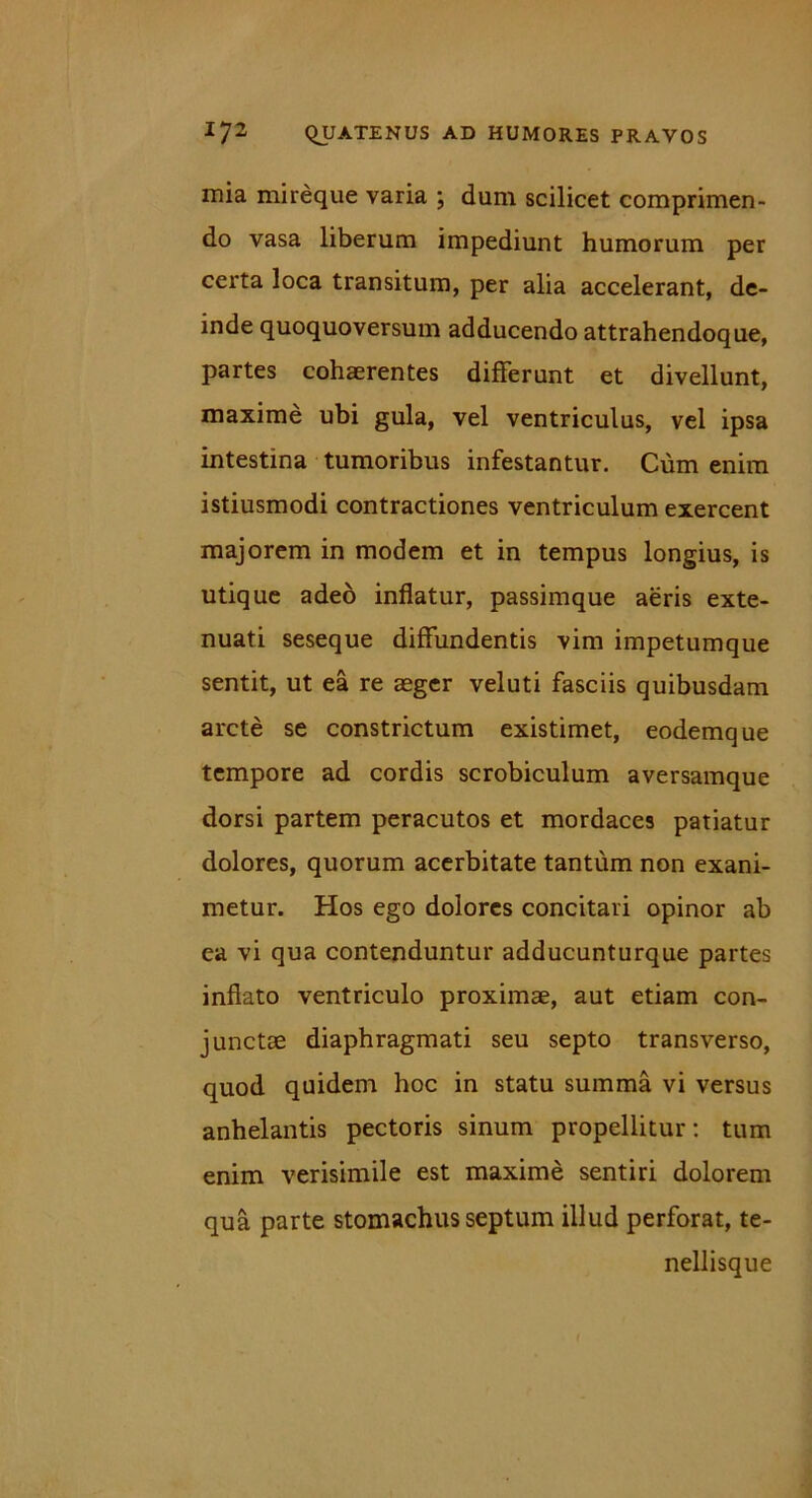 mia mireque varia ; dum scilicet comprimen- do vasa liberum impediunt humorum per certa loca transitum, per alia accelerant, de- inde quoquoversum adducendo attrahendoque, partes cohaerentes differunt et divellunt, maxime ubi gula, vel ventriculus, vel ipsa intestina tumoribus infestantur. Cum enim istiusmodi contractiones ventriculum exercent majorem in modem et in tempus longius, is utique adeo inflatur, passimque aeris exte- nuati seseque diffundentis vim impetumque sentit, ut ea re aeger veluti fasciis quibusdam arcte se constrictum existimet, eodemque tempore ad cordis scrobiculum aversamque dorsi partem peracutos et mordaces patiatur dolores, quorum acerbitate tantum non exani- metur. Hos ego dolores concitari opinor ab ea vi qua contenduntur adducunturque partes inflato ventriculo proximae, aut etiam con- junctae diaphragmati seu septo transverso, quod quidem hoc in statu summa vi versus anhelantis pectoris sinum propellitur: tum enim verisimile est maxime sentiri dolorem qua parte stomachus septum illud perforat, te- nellisque