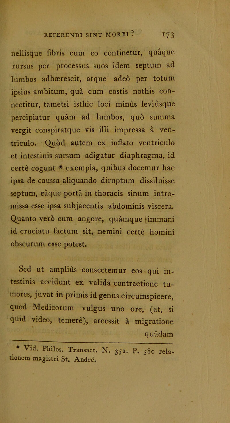 nellisque fibris cum eo continetur, quaque rursus per processus suos idem septum ad lumbos adhaerescit, atque adeo per totum ipsius ambitum, qua cum costis nothis con- nectitur, tametsi isthic loci minus leviusque percipiatur quam ad lumbos, quo summa vergit conspiratque vis illi impressa a ven- triculo. Qudd autem ex inflato ventriculo et intestinis sursum adigatur diaphragma, id certe cogunt * exempla, quibus docemur hac ipsa de caussa aliquando diruptum dissiluisse septum, eaque porta in thoracis sinum intro- missa esse ipsa subjacentis abdominis viscera. Quanto verd cum angore, quamque fimmani id cruciatu factum sit, nemini certe homini obscurum esse potest. Sed ut amplius consectemur eos qui in- testinis accidunt ex valida contractione tu- mores, juvat in primis id genus circumspicere, quod Medicorum vulgus uno ore, (at, si quid video, temere), arcessit a migratione quadam * Vid. Philos. Transact. N. 351. P. 580 rela- tionem magistri St. Andre.