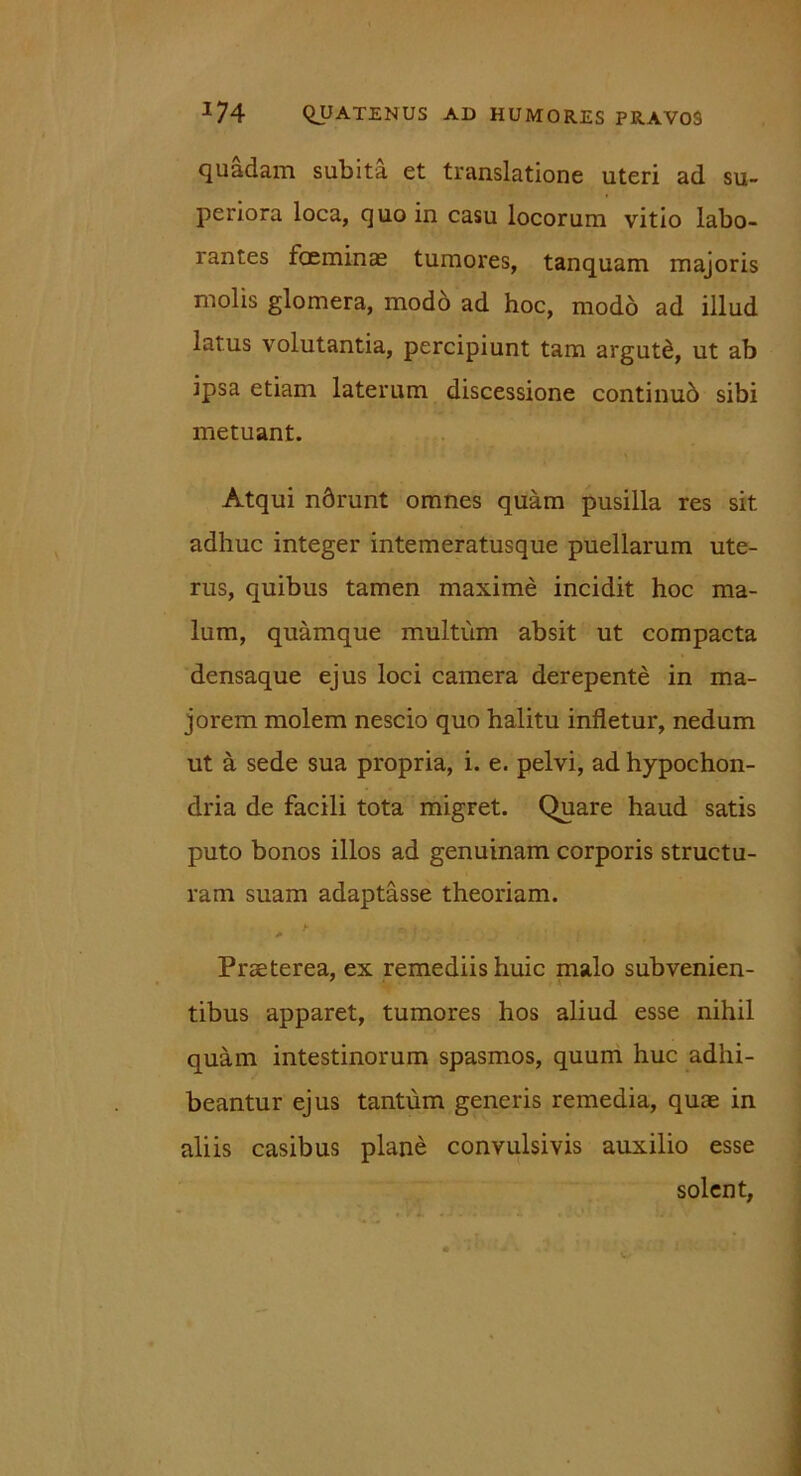 quadam subita et translatione uteri ad su- periora loca, quo in casu locorum vitio labo- rantes foeminae tumores, tanquam majoris molis glomera, modo ad hoc, modo ad illud latus volutantia, percipiunt tam argutd, ut ab ipsa etiam laterum discessione continub sibi metuant. Atqui ndrunt omnes quam pusilla res sit adhuc integer intemeratusque puellarum ute- rus, quibus tamen maxime incidit hoc ma- lum, quamque multum absit ut compacta densaque ejus loci camera derepente in ma- jorem molem nescio quo halitu infletur, nedum ut a sede sua propria, i. e. pelvi, ad hypochon- dria de facili tota migret. Quare haud satis puto bonos illos ad genuinam corporis structu- ram suam adaptasse theoriam. > r> t ■ ' Praeterea, ex remediis huic malo subvenien- tibus apparet, tumores hos aliud esse nihil quam intestinorum spasmos, quum huc adhi- beantur ejus tantum generis remedia, quae in aliis casibus plane convulsivis auxilio esse solent,