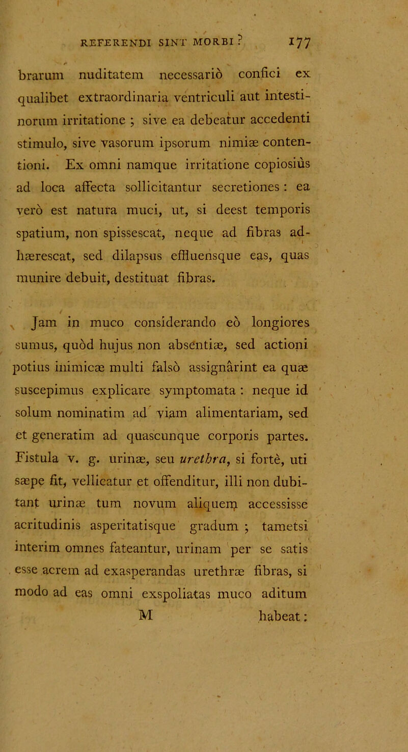 brarum nuditatem necessario confici ex qualibet extraordinaria ventriculi aut intesti- norum irritatione ; sive ea debeatur accedenti stimulo, sive vasorum ipsorum nimiae conten- tioni. Ex omni namque irritatione copiosius ad loca affecta sollicitantur secretiones: ea vero est natura muci, ut, si deest temporis spatium, non spissescat, neque ad fibras ad- haerescat, sed dilapsus effluensque eas, quas munire debuit, destituat fibras. Jam in muco considerando eo longiores sumus, quod hujus non absentiae, sed actioni potius inimicae multi falso assignarint ea quae suscepimus explicare symptomata : neque id solum nominatim ad viam alimentariam, sed et generatim ad quascunque corporis partes. Fistula v. g. urinae, seu urethra, si forte, uti saepe fit, vellicatur et offenditur, illi non dubi- tant urinae tum novum aliquerq accessisse acritudinis asperitatisque gradum ; tametsi rnterim omnes fateantur, urinam per se satis esse acrem ad exasperandas urethrae fibras, si modo ad eas omni exspoliatas muco aditum M habeat: