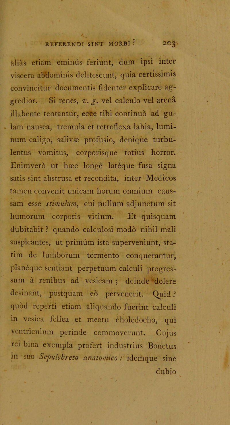 alias etiam eminus feriunt, dum ipsi inter viscera abdominis delitescunt, quia certissimis convincitur documentis fidenter explicare ag- gredior. Si renes, v. g. vel calculo vel arena illabente tentantiir, ecce tibi continuo ad gu- lam nausea, tremula et retroflexa labia, lumi- num caligo, salivae profusio, denique turbu- lentus vomitus, corporisque totius horror. Enimvero ut haec longe lateque fusa signa satis sint abstrusa et recondita, inter Medicos tamen convenit unicam horum omnium caus- sam esse stimulum, cui nullum adjunctum sit humorum corporis vitium. Et quisquam dubitabit ? quando calculosi modo nihil mali suspicantes, ut primum ista superveniunt, sta- tim de lumborum tormento conquerantur, planeque sentiant perpetuum calculi progres- sum a renibus ad vesicam ; deinde 'dolere desinant, postquam eo pervenerit. Quid ? quod reperti etiam aliquando fuerint calculi in vesica fellea et meatu choledocho, qui ventriculum perinde commoverunt. Cujus rei bina exempla profert industrius Bonetus in suo Sepulchreto anatomico: idemque sine dubio