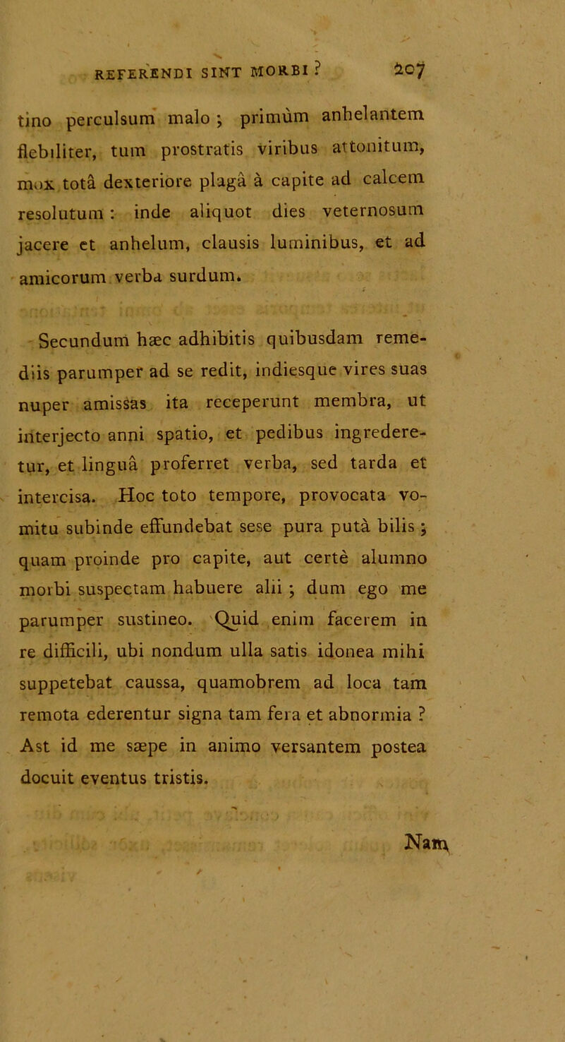 tino perculsum malo ; primum anhelantem flebiliter, tum prostratis viribus attonitum, mox tota dexteriore plaga a capite ad calcem resolutum : inde aliquot dies veternosum jacere et anhelum, clausis luminibus, et ad amicorum verba surdum» Secundum haec adhibitis quibusdam reme- diis parumper ad se redit, indiesque vires suas nuper amissas ita receperunt membra, ut interjecto anni spatio, et pedibus ingredere- tur, et lingua proferret verba, sed tarda et intercisa. Hoc toto tempore, provocata vo- mitu subinde effundebat sese pura puta bilis; quam proinde pro capite, aut certe alumno morbi suspectam habuere alii ; dum ego me parumper sustineo. Quid enim facerem in re difficili, ubi nondum ulla satis idonea mihi suppetebat caussa, quamobrem ad loca tam remota ederentur signa tam fera et abnormia ? Ast id me saepe in animo versantem postea docuit eventus tristis.