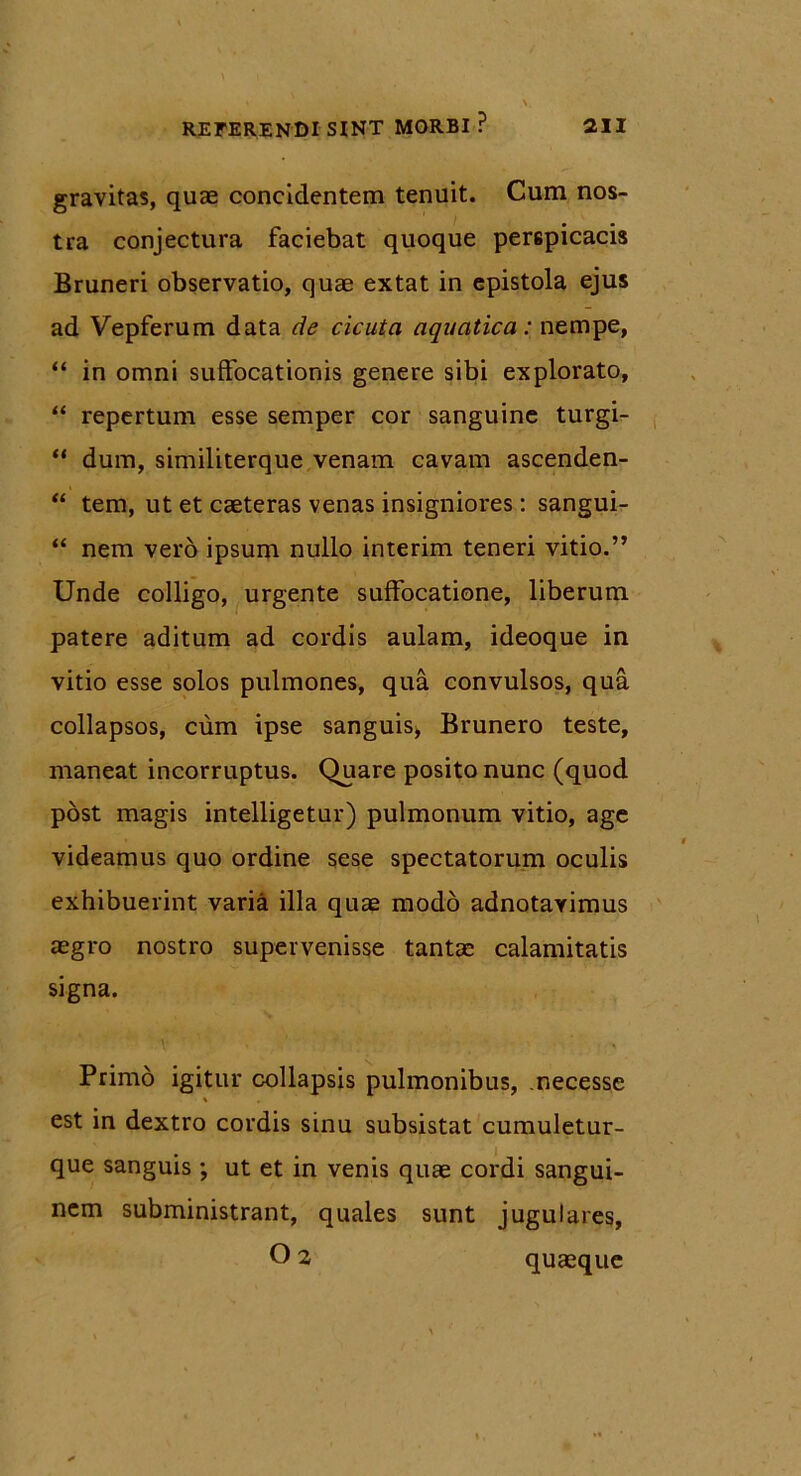 gravitas, quae concidentem tenuit. Cum nos- tra conjectura faciebat quoque perspicacis Bruneri observatio, quae extat in epistola ejus ad Vepferum data de cicuta aquatica: nempe, “ in omni suffocationis genere sibi explorato, “ repertum esse semper cor sanguine turgi- “ dum, similiterque venam cavam ascenden- “ tem, ut et caeteras venas insigniores: sangui- “ nem vero ipsum nullo interim teneri vitio.” Unde colligo, urgente suffocatione, liberum patere aditum ad cordis aulam, ideoque in vitio esse solos pulmones, qua convulsos, qua collapsos, cum ipse sanguis, Brunero teste, maneat incorruptus. Quare posito nunc (quod post magis intelligetur) pulmonum vitio, age videamus quo ordine sese spectatorum oculis exhibuerint varia illa quae modo adnotavimus aegro nostro supervenisse tantae calamitatis signa. Primo igitur collapsis pulmonibus, necesse % est in dextro cordis sinu subsistat cumuletur- que sanguis ; ut et in venis quae cordi sangui- nem subministrant, quales sunt jugulares, 02 quaeque