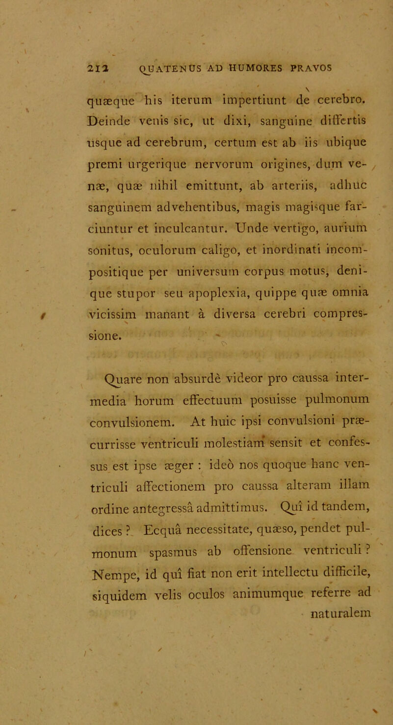 quaeque his iterum impertiunt de cerebro. Deinde venis sic, ut dixi, sanguine differtis usque ad cerebrum, certum est ab iis ubique premi urgerique nervorum origines, dum ve- nae, quae nihil emittunt, ab arteriis, adhuc sanguinem advehentibus, magis magisque far- ciuntur et inculcantur. Unde vertigo, aurium sonitus, oculorum caligo, et inordinati incom- positique per universum corpus motus, deni- que stupor seu apoplexia, quippe quae omnia vicissim manant a diversa cerebri compres- . I sione. Quare non absurde videor pro caussa inter- media horum effectuum posuisse pulmonum convulsionem. At huic ipsi convulsioni prae- currisse ventriculi molestiam sensit et confes- sus est ipse aeger : ideo nos quoque hanc ven- triculi affectionem pro caussa alteram illam ordine antegressa admittimus. Qui id tandem, dices ? Ecqua necessitate, quaeso, pendet pul- monum spasmus ab offensione ventriculi ? Nempe, id qui fiat non erit intellectu difficile, siquidem velis oculos animumque referre ad naturalem N