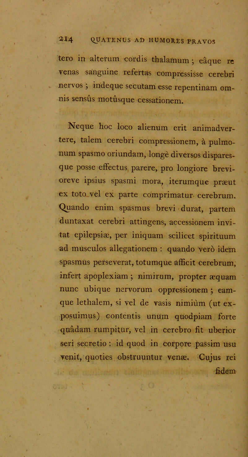 tero in alterum cordis thalamum; eaque re venas sanguine refertas compressisse cerebri nervos ; indeque secutam esse repentinam om- nis sensus motusque cessationem. Neque hoc loco alienum erit animadver- tere, talem cerebri compressionem, a pulmo- num spasmo oriundam, longe diversos dispares- que posse effectus parere, pro longiore brevi- oreve ipsius spasmi mora, iterumque praeut ex toto vel ex parte comprimatur cerebrum. Quando enim spasmus brevi durat, partem duntaxat cerebri attingens, accessionem invi- tat epilepsiae, per iniquam scilicet spirituum ad musculos allegationem : quando vero idem spasmus perseverat, totumque afficit cerebrum, infert apoplexiam ; nimirum, propter aequam nunc ubique nervorum oppressionem ; eam- que lethalem, si vel de vasis nimium (ut ex- posuimus) contentis unum quodpiam forte quadam rumpitur, vel in cerebro fit uberior seri secretio : id quod in corpore passim usu venit, quoties obstruuntur venae. Cujus rei fidem