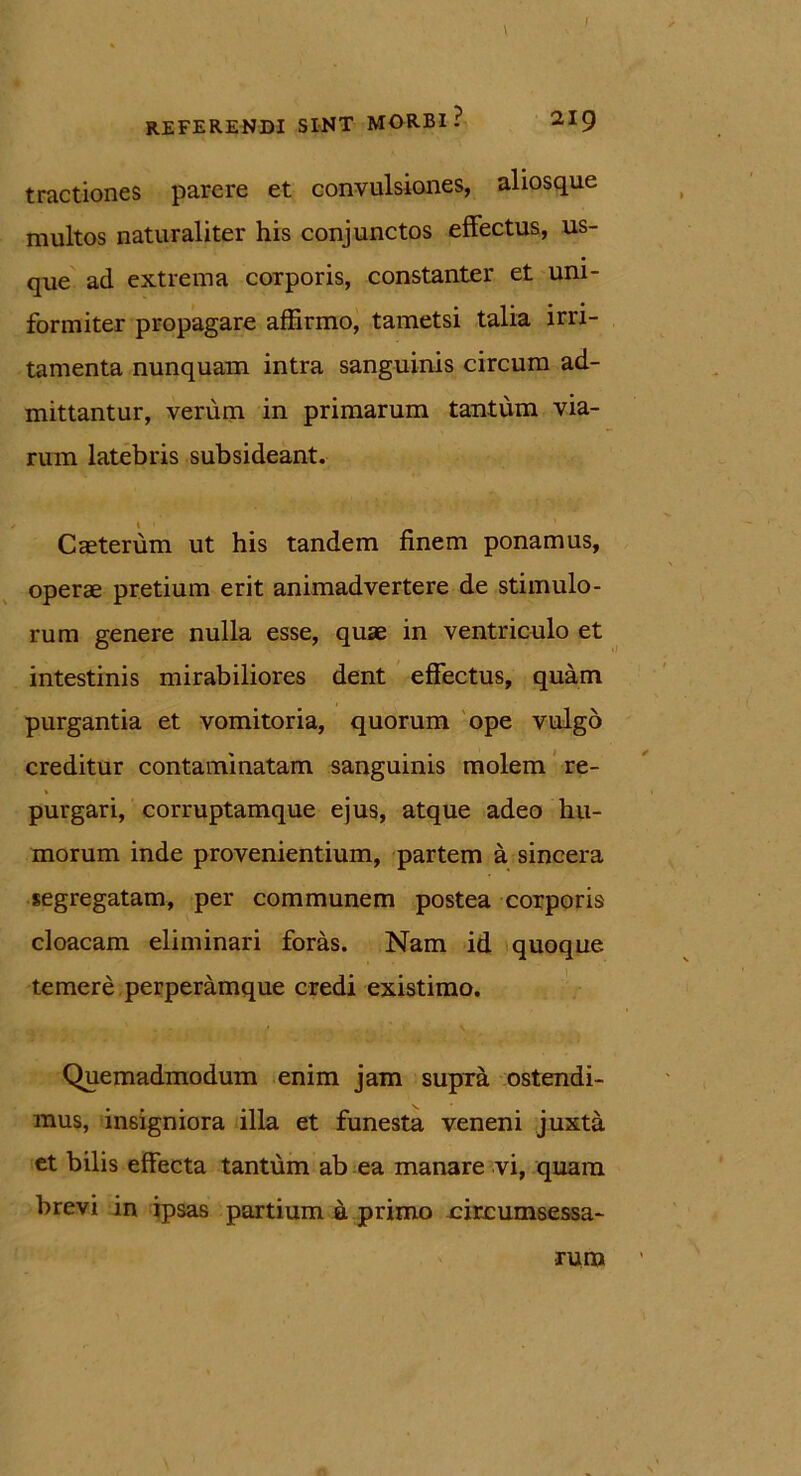 tractiones parere et convulsiones, aliosque multos naturaliter his conjunctos effectus, us- que ad extrema corporis, constanter et uni- formiter propagare affirmo, tametsi talia irri- tamenta nunquam intra sanguinis circum ad- mittantur, verum in primarum tantum via- rum latebris subsideant. / 1 Caeterum ut his tandem finem ponamus, operae pretium erit animadvertere de stimulo- rum genere nulla esse, quae in ventriculo et intestinis mirabiliores dent effectus, quam purgantia et vomitoria, quorum ope vulgo creditur contaminatam sanguinis molem re- purgari, corruptamque ejus, atque adeo hu- morum inde provenientium, partem a sincera segregatam, per communem postea corporis cloacam eliminari foras. Nam id quoque temere perperamque credi existimo. Quemadmodum enim jam supra ostendi- mus, insigniora illa et funesta veneni juxta et bilis effecta tantum ab ea manare vi, quam brevi in ipsas partium a primo circumsessa- rum