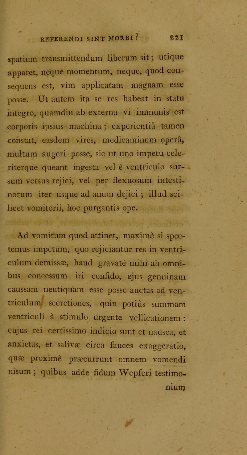 spatium transmittendum liberum sit; utique apparet, neque momentum, neque, quod con- sequens est, vim applicatam magnam esse posse. Ut autem ita se res habeat in statu integro, quamdiu ab externa vi immunis est corporis ipsius machina ; experientia tamen constat, easdem vires, medicaminum opera, multum augeri posse, sic ut uno impetu cele- riterque queant ingesta vel e ventriculo sur- sum versus rejici, vel per flexuosum intesti- norum iter usque ad anum dejici ; illud sci- licet vomitorii, hoc purgantis ope. Ad vomitum quod attinet, maxime si spec- temus impetum, quo rejiciantur res in ventri- culum demissae, haud gravate mihi ab omni- bus concessum iri confido, ejus genuinam caussam neutiquam esse posse auctas ad ven- triculum secretiones, quin potius summam ventriculi a stimulo urgente vellicationem : cujus rei certissimo indicio sunt et nausea, et anxietas, et salivae circa fauces exaggeratio, quae proxime praecurrunt omnem vomendi nisum ; quibus adde fidum Wepferi testimo- nium J