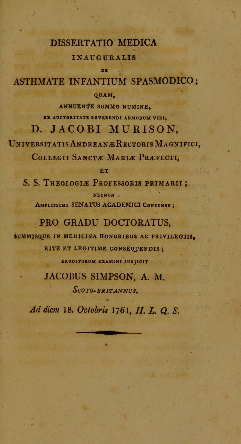 / DISSERTATIO MEDICA ' INAUGURALIS DE ASTHMATE INFANTIUM SPASMODICO; QUAM, ANNUENTE SUMMO NUMINE, EX AUCTORITATE REVERENDI ADMODUM VIRI, D. JACOBI MURISON, Universitatis Andrean;eRectoris Magnifici, Collegii Sanctae Mariae Praefecti, et S. S. Theologiae Professoris primarii ; NECNON Amplissimi SENATUS ACADEMICI Consensu ;  i \ / PRO GRADU DOCTORATUS, 9UMMISQUE IN MEDICINA HONORIBUS AC PRIVILEGIIS, RITE ET LEGITIME CONSEQUENDIS ; ERUDITORUM EXAMINI SUBJICIT JACOBUS SIMPSON, A. M. ScOTO-BRITANNUS. Ad diem 18. Octobris 1761, H. L. Q. S.